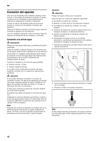 es
10
Conexión del aparato
Una vez que el aparato esté instalado, esperar como
mínimo 1 hora antes de ponerlo en marcha. El aceite
contenido en el compresor puede desplazarse al
sistema de refrigeración durante el transporte.
Limpiar el interior del aparato antes de la primera
puesta en marcha (ver el capítulo «Limpieza del
aparato»).
Efectuar sin falta la conexión a la red de agua antes de
conectar el aparato a la red eléctrica.
Una vez instalado el aparato, retirar en primer lugar los
seguros de transporte de los estantes y ménsulas.
Conexión a la red de agua
m Advertencia
Peligro por descargas eléctricas y posibilidad de daños
materiales.
Antes de realizar cualquier trabajo en la conexión a la
red de agua, desenchufar el aparato de la red eléctrica.
Únicamente un instalador especializado debe realizar
la conexión a la red de agua según las disposiciones
de fontanería y de la central competente de
abastecimiento de agua.
Conectar el aparato a una toma de agua potable:
■ Presión mínima: 1,0 bar
■ Presión máxima: 8,0 bar.
Si no sabe cómo comprobar la presión del agua
existente, consulte con un experto en aplicaciones
sanitarias.
m ¡Atención!
Si la presión del agua es superior a 5,5 bar, es
necesario montar una válvula de desahogo de presión
para evitar cualquier peligro de daño causado por el
agua. Si la presión del agua es inferior a 1,0 bar, el
fabricador de hielo no funcionará.
El grifo para conectar la tubería de conexión deberá
ser fácilmente accesible.
El aparato solo debe conectarse a una toma de agua
fría.
Instalando el cartucho filtrante suministrado, el sabor y
el olor del agua pueden mejorar. En este caso, tener en
cuenta las diferentes condiciones de conexión (ver el
capítulo «Filtro de agua»).
Nota
Después de conectar el aparato, es posible que en la
salida de agua se produzca un goteo. Después de
aprox. 24 horas, una vez el aparato ha alcanzado su
temperatura de funcionamiento, cesará el goteo.
Conexión
m ¡Atención!
Peligro de fugas y daños por inundación.
Hay que tener en cuenta los aspectos siguientes:
■ No doblar la tubería de conexión.
■ Realizar un corte recto en la tubería de conexión.
■ No pellizcar la tubería de conexión con unas
tenazas.
■ Introducir la tubería de conexión hasta el tope en el
manguito roscado y la válvula antirretorno.
■ Apretar manualmente el manguito roscado. No
utilizar tenazas.
■ Comprobar el sentido de flujo en la válvula
antirretorno. Las flechas que aparecen en la válvula
antirretorno muestran el sentido de flujo.
1. Introducir la tubería de conexión hasta el tope de la
válvula antirretorno.
2. Cerrar la envoltura de la válvula antirretorno y fijarla
con un tornillo.
3. Introducir el filtro en la pieza reductora.
Nota
El filtro debe limpiarse anualmente. Si el agua contiene
muchas partículas, el filtro deberá limpiarse con mayor
frecuencia.
Aprox.
65 cm
Aprox.
33 cm
 