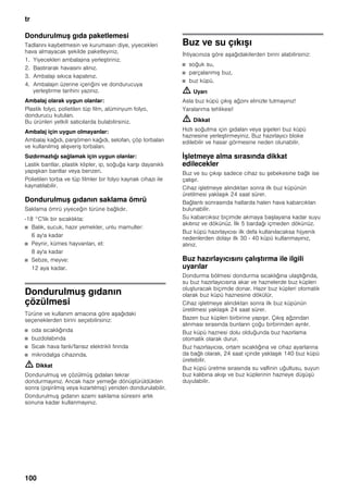tr
100
Dondurulmuş gıda paketlemesi
Tadlarını kaybetmesin ve kurumasın diye, yiyecekleri
hava almayacak şekilde paketleyiniz.
1. Yiyecekleri ambalajına yerleştiriniz.
2. Bastırarak havasını alınız.
3. Ambalajı sıkıca kapatınız.
4. Ambalajın üzerine içeriğini ve dondurucuya
yerleştirme tarihini yazınız.
Ambalaj olarak uygun olanlar:
Plastik folyo, polietilen tüp film, alüminyum folyo,
dondurucu kutuları.
Bu ürünleri yetkili satıcılarda bulabilirsiniz.
Ambalaj için uygun olmayanlar:
Ambalaj kağıdı, parşömen kağıdı, selofan, çöp torbaları
ve kullanılmış alışveriş torbaları.
Sızdırmazlığı sağlamak için uygun olanlar:
Lastik bantlar, plastik klipler, ip, soğuğa karşı dayanıklı
yapışkan bantlar veya benzeri.
Polietilen torba ve tüp filmler bir folyo kaynak cihazı ile
kaynatılabilir.
Dondurulmuş gıdanın saklama ömrü
Saklama ömrü yiyeceğin türüne bağlıdır.
-18 °C'lik bir sıcaklıkta:
■ Balık, sucuk, hazır yemekler, unlu mamuller:
6 ay'a kadar
■ Peynir, kümes hayvanları, et:
8 ay'a kadar
■ Sebze, meyve:
12 aya kadar.
Dondurulmuş gıdanın
çözülmesi
Türüne ve kullanım amacına göre aşağıdaki
seçeneklerden birini seçebilirsiniz:
■ oda sıcaklığında
■ buzdolabında
■ Sıcak hava fanlı/fansız elektrikli fırında
■ mikrodalga cihazında.
m Dikkat
Dondurulmuş ve çözülmüş gıdaları tekrar
dondurmayınız. Ancak hazır yemeğe dönüştürüldükten
sonra (pişirilmiş veya kızartılmış) yeniden dondurulabilir.
Dondurulmuş gıdanın azami saklama süresini artık
sonuna kadar kullanmayınız.
Buz ve su çıkışı
İhtiyacınıza göre aşağıdakilerden birini alabilirsiniz:
■ soğuk su,
■ parçalanmış buz,
■ buz küpü.
m Uyarı
Asla buz küpü çıkış ağzını elinizle tutmayınız!
Yaralanma tehlikesi!
m Dikkat
Hızlı soğutma için gıdaları veya şişeleri buz küpü
haznesine yerleştirmeyiniz. Buz hazırlayıcı bloke
edilebilir ve hasar görmesine neden olunabilir.
İşletmeye alma sırasında dikkat
edilecekler
Buz ve su çıkışı sadece cihaz su şebekesine bağlı ise
çalışır.
Cihaz işletmeye alındıktan sonra ilk buz küpünün
üretilmesi yaklaşık 24 saat sürer.
Bağlantı sonrasında hatlarda halen hava kabarcıkları
bulunabilir.
Su kabarcıksız biçimde akmaya başlayana kadar suyu
akıtınız ve dökünüz. İlk 5 bardağı içmeden dökünüz.
Buz küpü hazırlayıcısı ilk defa kullanılacaksa hijyenik
nedenlerden dolayı ilk 30 - 40 küpü kullanmayınız,
atınız.
Buz hazırlayıcısını çalıştırma ile ilgili
uyarılar
Dondurma bölmesi dondurma sıcaklığına ulaştığında,
su buz hazırlayıcısına akar ve haznelerde buz küpleri
oluşturacak biçimde donar. Hazır buz küpleri otomatik
olarak buz küpü haznesine dökülür.
Cihaz işletmeye alındıktan sonra ilk buz küpünün
üretilmesi yaklaşık 24 saat sürer.
Bazen buz küpleri birbirine yapışır. Çıkış ağzından
alınması sırasında bunların çoğu birbirinden ayrılır.
Buz küpü haznesi dolu olduğunda buz hazırlama
otomatik olarak durur.
Buz hazırlayıcısı, ortam sıcaklığına ve cihaz ayarlarına
da bağlı olarak, 24 saat içinde yaklaşık 140 buz küpü
üretebilir.
Buz küpü üretme sırasında su valfinin uğultusu, suyun
buz kalıbına akışı ve buz küplerinin hazneye düşüşü
duyulabilir.
 