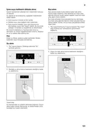 tr
101
İçme suyu kalitesini dikkate alınız
İçecek haznesinde kullanılan tüm malzemeler kokusuz
ve tatsızdır.
Su ağızda bir tat bırakıyorsa, aşağıdaki nedenlerden
dolayı olabilir:
■ İçme suyunun mineral ve klor içeriği.
■ Şebeke suyu veya bağlantı hattı malzemesi.
■ İçme suyunun tazeliği. Uzun süre boyunca su
alınmadıysa, suyun tadı "bayat" olabilir. Bu durumda
yaklaşık 15 bardak su boşaltılmalı ve dökülmelidir.
Biz düzenli aralıklarla su hazırlayıcıdan biraz su
alınmasını ve cihazın kapatılmamasını öneririz. Böylece
en iyi su kalitesi elde edilmiş olur.
Bilgi
Ekteki su filtresi, sadece sudaki partikülleri filtreler,
bakterileri veya mikropları temizlemez.
Su alımı
1. "Su" tuşuna basınız. Gösterge alanında "Su"
sembolü görünür.
2. Bardağı su alma koluna bastırarak istediğiniz kadar
su alabilirsiniz.
Yararlı bilgi
Su haznesindeki su içilebilir derecede soğutulur. Suyun
daha soğuk olması isteniyorsa, su doldurmadan önce
bardağa buz küpleri eklenebilir.
Buz alımı
Kap yarısına kadar buzla dolana kadar kabı alma
koluna doğru bastırınız. Aksi takdirde buz küpü çıkış
ağzında bulunan buzlar kaptan taşabilir veya buz küpü
çıkış ağzını bloke edebilir.
Buz küpü almadan önce parçalanmış buz alınmışsa,
buz küpü çıkış ağzında hala bir miktar parçalanmış buz
kalmış olabilir. Bunlar, ilk buz küpü parçalarıyla birlikte
dışarı çıkar.
1. "Buz küpü/Ezilmiş buz" tuşuna basarak "Buz küpü"
veya "Ezilmiş buz" sembolünün görünmesini
sağlayınız.
2. Uygun bir kabı alma koluna bastırarak istediğiniz
kadar buz alabilirsiniz.
 