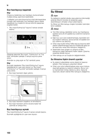tr
102
Buz hazırlayıcıyı kapamak
Bilgi
Cihaza su beslemesi, buz hazırlayıcı durdurulmadan
mutlaka birkaç saat önce kesilmelidir.
1 haftadan uzun süre boyunca buz küpü alınmayacaksa
(örneğin tatil nedeniyle), buz hazırlayıcı geçici olarak
kapatılarak buz küplerinin donup birbirine yapışması
engellenmelidir.
1. "Buz küpü/Ezilmiş buz" tuşuna 3 saniye süreyle
basınız.
Gösterge alanında "Buz küpü", "Ezilmiş buz" ve "Tuş
kilidi" sembolleri yaklaşık 3 saniye boyunca yanar
söner.
Ardından su çıkışı açılır ve "Su" sembolü yanar.
Bilgi
Buzmatik kapalıyken "Buz küpü/Ezilmiş buz" tuşuna
basıldığında bir uyarı sesi duyulur ve "Buz küpü",
"Ezilmiş buz" ve "Tuş kilidi" sembolleri yaklaşık 3 saniye
yanıp söner.
2. Buz küpü haznesini dışarı çekiniz.
3. Buz küpü haznesini boşaltınız ve temizleyiniz.
4. Buz küpü haznesini yerine oturana kadar hat
üzerinde en arkaya itiniz.
Buz hazırlayıcıyı açmak
"Buz küpü/Ezilmiş buz" tuşuna 3 saniye süreyle basınız.
Buzmatik açıldığında bir uyarı sesi duyulur.
Su filtresi
m Uyarı
Su kalitesinin şüpheli olduğu veya yeterince bilinmediği
yerlerde filtrenin önünde ve arkasında uygun
dezenfeksiyon olmadan cihazı kullanmayınız.
Su filtresi için filtre kartuşu müşteri hizmetleri üzerinden
temin edilebilir.
m Dikkat
■ Yeni filtre kartuşu takıldıktan sonra, buz hazırlayıcıyı
açtıktan sonra ilk 24 saatteki buz üretiminin tamamını
dökünüz.
■ Eğer buz uzun süre kullanılmamışsa, haznedeki tüm
buz küplerini dökünüz, ayrıca sonraki 24 saatteki tüm
buz üretimini de dökünüz.
■ Cihaz veya buzlar birkaç hafta veya ay boyunca aktif
olarak kullanılmamışsa veya buz küplerinde garip bir
tat veya koku varsa filtre kartuşunu değiştiriniz.
■ Sistemdeki hava girişleri su çıkışına ve filtre
kartuşunun dışarı atılmasına neden olabilir. Çıkarma
sırasında dikkatli olunuz.
■ Filtre kartuşu en az 6 ayda bir değiştirilmelidir.
Su filtresine ilişkin önemli uyarılar
■ Su sistemi kullanıldıktan sonra düşük bir basınca
sahiptir. Filtre kartuşunu çıkarırken dikkat!
■ Cihaz uzun süre kullanılmadıysa veya suyun kokusu
veya tadı garipse su sistemini yıkayınız. Bunun için
su haznesinden birkaç dakika su alınız. Garip tat
veya koku devam ederse filtre kartuşunu değiştiriniz.
 