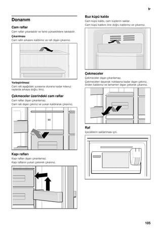 tr
105
Donanım
Cam raflar
Cam raflar çıkarılabilir ve farklı yüksekliklere takılabilir.
Çıkarılması
Cam rafın arkasını kaldırınız ve rafı dışarı çıkarınız.
Yerleştirilmesi
Cam rafı aşağıdaki yuvasına oturana kadar kılavuz
raylarda arkaya doğru itiniz.
Çekmeceler üzerindeki cam raflar
Cam raflar dışarı çıkarılamaz.
Cam rafı dışarı çekiniz ve yukarı kaldırarak çıkarınız.
Kapı rafları
Kapı rafları dışarı çıkarılamaz.
Kapı raflarını yukarı çekerek çıkarınız.
Buz küpü kalıbı
Cam küpü kalıbı, cam küplerini saklar.
Cam küpü kalıbını öne doğru kaldırınız ve çıkarınız.
Çekmeceler
Çekmeceler dışarı çıkarılamaz.
Çekmeceleri dayanak noktasına kadar dışarı çekiniz,
önden kaldırınız ve tamamen dışarı çekerek çıkarınız.
Raf
İçeceklerin saklanması için.
 