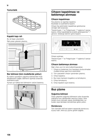 tr
106
Yumurtalık
Kapaklı kapı rafı
Bu raf dışarı çıkarılabilir.
Rafı yukarı çekerek çıkarınız.
Bar bölmesi (tüm modellerde yoktur)
Bu bölme içeceklerin soğutma bölmesinden hızla
alınabilmesini sağlar. Bölmenin açılması sırasında
aydınlatma açılır.
Açmak için hafifçe bar bölmesinin üstüne bastırınız.
Cihazın kapatılması ve
beklemeye alınması
Cihazın kapatılması
Fişi çıkarınız ve sigortayı kapatınız.
Buzdolabı ve aydınlatma kapanır.
Cihazın fişi çekilmeden kapatılması gerekiyorsa
(örneğin tatil sırasında):
"freezer/super +" ve "fridge/super +" tuşlarına 5 saniye
basınız. Cihaz kapatıldığında sıcaklık göstergesinde "- -"
görünür. Gösterge alanının gerisi kapanır.
Cihazın açılması:
"freezer/super +" ve "fridge/super +" tuşlarına 5 saniye
basınız.
Cihazın beklemeye alınması
Eğer cihaz uzun bir süre kullanılmayacaksa:
1. Cihaza su beslemesi, buz hazırlayıcı durdurulmadan
mutlaka birkaç saat önce kesilmelidir.
2. Tüm yiyecekleri cihazın içerisinden çıkarınız.
3. Cihazı kapatınız.
4. Buz küpü haznesini boşaltınız ve temizleyiniz.
5. Cihazı temizleyiniz.
6. Cihaz kapılarını açık bırakınız.
Buz çözme
Soğutma bölmesi
Cihaz çalışırken soğutma bölmesinin arka duvarında
yoğuşma suyu damlacıkları veya buz oluşur. Arka
duvarın buzu otomatik olarak çözüldüğünden, bu
buzları veya damlaları temizlemeye gerek yoktur.
Dondurucu
Tam otomatik NoFrost sistemi sayesinde dondurucu
buzsuz kalır. Artık buz çözme gerekli değildir.
 