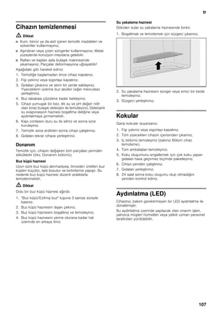 tr
107
Cihazın temizlenmesi
m Dikkat
■ Kum, klorür ya da asit içeren temizlik maddeleri ve
solventler kullanmayınız.
■ Aşındıran veya çizen süngerler kullanmayınız. Metal
yüzeylerde korozyon meydana gelebilir.
■ Rafları ve kapları asla bulaşık makinesinde
yıkamayınız. Parçalar deformasyona uğrayabilir!
Aşağıdaki gibi hareket ediniz:
1. Temizliğe başlamadan önce cihazı kapatınız.
2. Fişi çekiniz veya sigortayı kapatınız.
3. Gıdaları çıkarınız ve serin bir yerde saklayınız.
Yiyeceklerin üzerine buz aküleri (eğer mevcutsa)
yerleştiriniz.
4. Buz tabakası çözülene kadar bekleyiniz.
5. Cihazı yumuşak bir bez, ılık su ve pH değeri nötr
olan biraz bulaşık deterjanı ile temizleyiniz. Deterjanlı
su evaporasyon haznesi boşaltma deliğine veya
aydınlatmaya girmemelidir.
6. Kapı contasını duru su ile siliniz ve sonra iyice
kurulayınız.
7. Temizlik sona erdikten sonra cihazı çalıştırınız.
8. Gıdaları tekrar cihaza yerleştiriniz.
Donanım
Temizlik için, cihazın değişken tüm parçaları yerinden
sökülebilir (bkz. Donanım bölümü).
Buz küpü haznesi
Uzun süre buz küpü alınmadıysa, önceden üretilen buz
küpleri küçülür, tadı bozulur ve birbirlerine yapışır. Bu
nedenle buz küpü haznesi düzenli aralıklarla
temizlenmelidir.
m Dikkat
Dolu bir buz küpü haznesi ağırdır.
1. "Buz küpü/Ezilmiş buz" tuşuna 3 saniye süreyle
basınız.
2. Buz küpü haznesini dışarı çekiniz.
3. Buz küpü haznesini boşaltınız ve temizleyiniz.
4. Buz küpü haznesini yerine oturana kadar hat
üzerinde en arkaya itiniz.
Su yakalama haznesi
Dökülen sular su yakalama haznesinde birikir.
1. Boşaltmak ve temizlemek için süzgeci çıkarınız.
2. Su yakalama haznesini sünger veya emici bir bezle
temizleyiniz.
3. Süzgeci yerleştiriniz.
Kokular
Garip kokular duyarsanız:
1. Fişi çekiniz veya sigortayı kapatınız.
2. Tüm yiyecekleri cihazın içerisinden çıkarınız.
3. İç bölümü temizleyiniz (bakınız Bölüm cihaz
temizleme).
4. Tüm ambalajları temizleyiniz.
5. Koku oluşumunu engellemek için çok koku yapan
gıdaları hava geçirmez biçimde paketleyiniz.
6. Cihazı yeniden çalıştırınız.
7. Gıdaları yerleştiriniz.
8. 24 saat sonra koku oluşumu olup olmadığını
yeniden kontrol ediniz.
Aydınlatma (LED)
Cihazınız, bakım gerektirmeyen bir LED aydınlatma ile
donatılmıştır.
Bu aydınlatma üzerinde yapılacak olan onarım işleri,
yalnızca müşteri hizmetleri veya yetkili uzman personel
tarafından yürütülebilir.
 