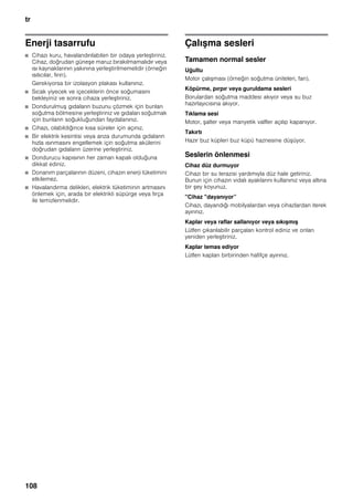 tr
108
Enerji tasarrufu
■ Cihazı kuru, havalandırılabilen bir odaya yerleştiriniz.
Cihaz, doğrudan güneşe maruz bırakılmamalıdır veya
ısı kaynaklarının yakınına yerleştirilmemelidir (örneğin
ısıtıcılar, fırın).
Gerekiyorsa bir izolasyon plakası kullanınız.
■ Sıcak yiyecek ve içeceklerin önce soğumasını
bekleyiniz ve sonra cihaza yerleştiriniz.
■ Dondurulmuş gıdaların buzunu çözmek için bunları
soğutma bölmesine yerleştiriniz ve gıdaları soğutmak
için bunların soğukluğundan faydalanınız.
■ Cihazı, olabildiğince kısa süreler için açınız.
■ Bir elektrik kesintisi veya arıza durumunda gıdaların
hızla ısınmasını engellemek için soğutma akülerini
doğrudan gıdaların üzerine yerleştiriniz.
■ Dondurucu kapısının her zaman kapalı olduğuna
dikkat ediniz.
■ Donanım parçalarının düzeni, cihazın enerji tüketimini
etkilemez.
■ Havalandırma delikleri, elektrik tüketiminin artmasını
önlemek için, arada bir elektrikli süpürge veya fırça
ile temizlenmelidir.
Çalışma sesleri
Tamamen normal sesler
Uğultu
Motor çalışması (örneğin soğutma üniteleri, fan).
Köpürme, pırpır veya guruldama sesleri
Borulardan soğutma maddesi akıyor veya su buz
hazırlayıcısına akıyor.
Tıklama sesi
Motor, şalter veya manyetik valfler açılıp kapanıyor.
Takırtı
Hazır buz küpleri buz küpü haznesine düşüyor.
Seslerin önlenmesi
Cihaz düz durmuyor
Cihazı bir su terazisi yardımıyla düz hale getiriniz.
Bunun için cihazın vidalı ayaklarını kullanınız veya altına
bir şey koyunuz.
"Cihaz "dayanıyor”
Cihazı, dayandığı mobilyalardan veya cihazlardan iterek
ayırınız.
Kaplar veya raflar sallanıyor veya sıkışmış
Lütfen çıkarılabilir parçaları kontrol ediniz ve onları
yeniden yerleştiriniz.
Kaplar temas ediyor
Lütfen kapları birbirinden hafifçe ayırınız.
 