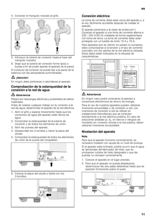 es
11
4. Conectar el manguito roscado al grifo.
5. Introducir la tubería de conexión hasta el tope del
manguito roscado.
6. Dejar que la tubería de conexión forme lazos o
bucles a fin de poder apartar el aparato de la pared.
El conducto de conexión se puede fijar a la pared de la
estancia con las abrazaderas suministradas.
m ¡Atención!
En ningún debe perforarse ni atornillarse el aparato.
Comprobación de la estanqueidad de la
conexión a la red de agua
m Advertencia
Peligro por descargas eléctricas y posibilidad de daños
materiales.
Antes de realizar cualquier trabajo en la conexión a la
red de agua, desenchufar el aparato de la red eléctrica.
1. Abrir el grifo y esperar brevemente hasta que los
conductos de agua del aparato estén llenos de
agua.
2. Comprobar la estanqueidad de la tubería de
conexión y de todos los elementos de unión.
3. Abrir las puertas del aparato.
4. Desatornillar los 3 tornillos y retirar la placa del
zócalo.
5. Comprobar la estanqueidad de todos los elementos
de unión de la puerta del congelador.
6. Colocar la placa del zócalo y fijarla con los
3 tornillos.
Conexión eléctrica
La toma de corriente debe estar cerca del aparato y, a
la vez, fácilmente accesible después de instalar el
aparato.
El aparato pertenece a la clase de protección I.
Conectar el aparato a una toma de corriente alterna a
220 - 240 V/50 Hz instalada de forma reglamentaria
con toma de tierra. La toma de corriente debe estar
protegida con un fusible de entre 10 A y 16 A.
Para aparatos que se utilicen en países no europeos,
debe comprobarse si la tensión y el tipo de corriente
coinciden con los valores de la red eléctrica utilizada.
Estos datos están indicados en la etiqueta de
características.
m Advertencia
En ningún caso podrá conectarse el aparato a
conectores electrónicos de ahorro de energía.
Para el uso de nuestros aparatos pueden utilizarse
inversores sinusoidales o de conexión a red. Los
inversores de conexión a red se utilizan en
instalaciones fotovoltaicas que se conectan
directamente a la red eléctrica pública. En caso de
soluciones aisladas (p. ej., en barcos o refugios de
montaña) sin conexión directa a la red pública, deben
utilizarse inversores sinusoidales.
Nivelación del aparato
Nota
Para que el aparato funcione correctamente, es
necesario nivelarlo con ayuda de un nivel de burbuja.
Si el aparato está inclinado, podría ocurrir que el agua
se derramase del fabricador de hielo, que se
produjeran cubitos de hielo desiguales o que las
puertas no cerrasen correctamente.
1. Colocar el aparato en el lugar previsto.
2. Para que el aparato no pueda desplazarse,
desenroscar las dos patas delanteras hasta que se
asienten firmemente sobre el suelo.
 