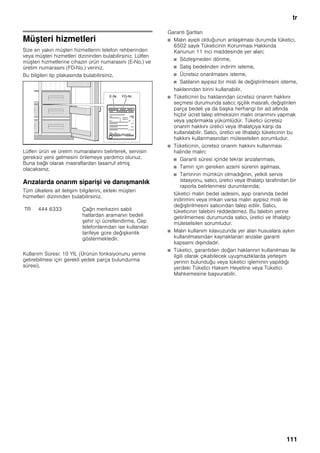 tr
111
Müşteri hizmetleri
Size en yakın müşteri hizmetlerini telefon rehberinden
veya müşteri hizmetleri dizininden bulabilirsiniz. Lütfen
müşteri hizmetlerine cihazın ürün numarasını (E-No.) ve
üretim numarasını (FD-No.) veriniz.
Bu bilgileri tip plakasında bulabilirsiniz.
Lütfen ürün ve üretim numaralarını belirterek, servisin
gereksiz yere gelmesini önlemeye yardımcı olunuz.
Buna bağlı olarak masraflardan tasarruf etmiş
olacaksınız.
Arızalarda onarım siparişi ve danışmanlık
Tüm ülkelere ait iletişim bilgilerini, ekteki müşteri
hizmetleri dizininden bulabilirsiniz.
Kullanim Süresi: 10 YIL (Ürünün fonksiyonunu yerine
getirebilmesi için gerekli yedek parça bulundurma
süresi).
Garanti Şartları
■ Malın ayıplı olduğunun anlaşılması durumda tüketici,
6502 sayılı Tüketicinin Korunması Hakkında
Kanunun 11 inci maddesinde yer alan;
■ Sözleşmeden dönme,
■ Satış bedelinden indirim isteme,
■ Ücretsiz onarılmasını isteme,
■ Satılanın ayıpsız bir misli ile değiştirilmesini isteme,
haklarından birini kullanabilir.
■ Tüketicinin bu haklarından ücretsiz onarım hakkını
seçmesi durumunda satıcı; işçilik masrafı, değiştirilen
parça bedeli ya da başka herhangi bir ad altında
hiçbir ücret talep etmeksizin malın onarımını yapmak
veya yaptırmakla yükümlüdür. Tüketici ücretsiz
onarım hakkını üretici veya ithalatçıya karşı da
kullanılabilir. Satıcı, üretici ve ithalatçı tüketicinin bu
hakkını kullanmasından müteselsilen sorumludur.
■ Tüketicinin, ücretsiz onarım hakkını kullanması
halinde malın;
■ Garanti süresi içinde tekrar arızalanması,
■ Tamiri için gereken azami sürenin aşılması,
■ Tamirinin mümkün olmadığının, yetkili servis
istasyonu, satıcı, üretici veya ithalatçı tarafından bir
raporla belirlenmesi durumlarında;
tüketici malın bedel iadesini, ayıp oranında bedel
indirimini veya imkan varsa malın ayıpsız misli ile
değiştirilmesini satıcından talep edilir. Satıcı,
tüketicinin talebini reddedemez. Bu talebin yerine
getirilmemesi durumunda satıcı, üretici ve ithalatçı
müteselsilen sorumludur.
■ Malın kullanım kılavuzunda yer alan hususlara aykırı
kullanılmasından kaynaklanan arızalar garanti
kapsamı dışındadır.
■ Tüketici, garantiden doğan haklarının kullanılması ile
ilgili olarak çıkabilecek uyuşmazlıklarda yerleşim
yerinin bulunduğu veya tüketici işleminin yapıldığı
yerdeki Tüketici Hakem Heyetine veya Tüketici
Mahkemesine başvurabilir.
TR 444 6333 Çağrı merkezini sabit
hatlardan aramanın bedeli
şehir içi ücretlendirme, Cep
telefonlarından ise kullanılan
tarifeye gore değişkenlik
göstermektedir.
 