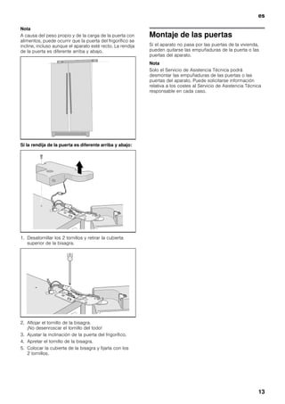 es
13
Nota
A causa del peso propio y de la carga de la puerta con
alimentos, puede ocurrir que la puerta del frigorífico se
incline, incluso aunque el aparato esté recto. La rendija
de la puerta es diferente arriba y abajo.
Si la rendija de la puerta es diferente arriba y abajo:
1. Desatornillar los 2 tornillos y retirar la cubierta
superior de la bisagra.
2. Aflojar el tornillo de la bisagra.
¡No desenroscar el tornillo del todo!
3. Ajustar la inclinación de la puerta del frigorífico.
4. Apretar el tornillo de la bisagra.
5. Colocar la cubierta de la bisagra y fijarla con los
2 tornillos.
Montaje de las puertas
Si el aparato no pasa por las puertas de la vivienda,
pueden quitarse las empuñaduras de la puerta o las
puertas del aparato.
Nota
Solo el Servicio de Asistencia Técnica podrá
desmontar las empuñaduras de las puertas o las
puertas del aparato. Puede solicitarse información
relativa a los costes al Servicio de Asistencia Técnica
responsable en cada caso.
 