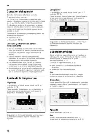 es
16
Conexión del aparato
Conectar el enchufe a la toma de corriente.
El aparato empieza a enfriar.
Las indicaciones de temperatura parpadean y los
paneles indicadores muestran el símbolo «alarm» hasta
que el aparato alcanza las temperaturas ajustadas.
El indicador de la alarma de temperatura se apaga
pulsando la tecla «Desconexión de alarma/bloqueo».
La iluminación se enciende cuando las puertas del
aparato se abren.
De fábrica se recomiendan y vienen preajustadas las
temperaturas siguientes:
■ Frigorífico: +4 °C
■ Congelador: -18 °C.
Consejos y advertencias para el
funcionamiento
■ Una vez encendido, pueden pasar varias horas
hasta que se alcancen las temperaturas ajustadas.
No colocar previamente ningún alimento en el
aparato.
■ Gracias al sistema NoFrost completamente
automático, el congelador se mantiene libre de hielo.
No es necesario descongelar el aparato.
■ Las partes frontales de la carcasa se calientan
ligeramente, lo que evita la formación de agua
condensada en la zona de la junta de la puerta.
■ Si justo tras cerrar la puerta del congelador esta no
se puede volver a abrir, esperar un momento hasta
que se compense la presión negativa generada.
Ajuste de la temperatura
Frigorífico
La temperatura se puede ajustar desde los +2 °C
hasta los +8 °C.
Pulsar las teclas «fridge/super +» o «fridge/super -»
tantas veces como sea necesario hasta ajustar la
temperatura deseada del frigorífico.
Se guardará el último valor ajustado. La temperatura
ajustada se muestra en el panel indicador del
frigorífico.
Congelador
La temperatura se puede ajustar desde los -16 °C
hasta los -22 °C.
Pulsar las teclas «freezer/super +» o «freezer/super -»
tantas veces como sea necesario hasta ajustar la
temperatura deseada del congelador.
Se guardará el último valor ajustado. La temperatura
ajustada se muestra en el panel indicador del
congelador.
Superenfriamiento
Con la función de superenfriamiento, el frigorífico se
enfría durante aprox. 40 minutos al máximo posible.
A continuación, la temperatura se ajusta
automáticamente a +4 °C.
Encender el superenfriamiento, p. ej.:
■ antes de introducir grandes cantidades de
alimentos;
■ para enfriar bebidas rápidamente.
Nota
Si el superenfriamiento está encendido, pueden
producirse ruidos de funcionamiento más altos.
Encendido
Pulsar la tecla «fridge/super -» tantas veces como sea
necesario hasta que en el panel indicador del frigorífico
se muestre «super».
Apagado
Pulsar la tecla «fridge/super +».
Nota
«super» desaparece del panel indicador. La
temperatura se ajusta automáticamente a +4 °C.
 