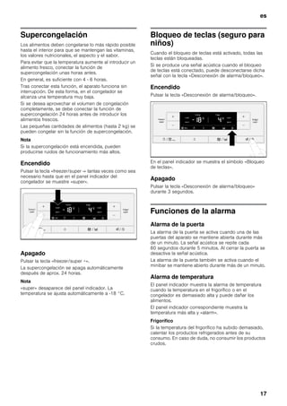 es
17
Supercongelación
Los alimentos deben congelarse lo más rápido posible
hasta el interior para que se mantengan las vitaminas,
los valores nutricionales, el aspecto y el sabor.
Para evitar que la temperatura aumente al introducir un
alimento fresco, conectar la función de
supercongelación unas horas antes.
En general, es suficiente con 4 - 6 horas.
Tras conectar esta función, el aparato funciona sin
interrupción. De esta forma, en el congelador se
alcanza una temperatura muy baja.
Si se desea aprovechar el volumen de congelación
completamente, se debe conectar la función de
supercongelación 24 horas antes de introducir los
alimentos frescos.
Las pequeñas cantidades de alimentos (hasta 2 kg) se
pueden congelar sin la función de supercongelación.
Nota
Si la supercongelación está encendida, pueden
producirse ruidos de funcionamiento más altos.
Encendido
Pulsar la tecla «freezer/super -» tantas veces como sea
necesario hasta que en el panel indicador del
congelador se muestre «super».
Apagado
Pulsar la tecla «freezer/super +».
La supercongelación se apaga automáticamente
después de aprox. 24 horas.
Nota
«super» desaparece del panel indicador. La
temperatura se ajusta automáticamente a -18 °C.
Bloqueo de teclas (seguro para
niños)
Cuando el bloqueo de teclas está activado, todas las
teclas están bloqueadas.
Si se produce una señal acústica cuando el bloqueo
de teclas está conectado, puede desconectarse dicha
señal con la tecla «Desconexión de alarma/bloqueo».
Encendido
Pulsar la tecla «Desconexión de alarma/bloqueo».
En el panel indicador se muestra el símbolo «Bloqueo
de teclas».
Apagado
Pulsar la tecla «Desconexión de alarma/bloqueo»
durante 3 segundos.
Funciones de la alarma
Alarma de la puerta
La alarma de la puerta se activa cuando una de las
puertas del aparato se mantiene abierta durante más
de un minuto. La señal acústica se repite cada
60 segundos durante 5 minutos. Al cerrar la puerta se
desactiva la señal acústica.
La alarma de la puerta también se activa cuando el
minibar se mantiene abierto durante más de un minuto.
Alarma de temperatura
El panel indicador muestra la alarma de temperatura
cuando la temperatura en el frigorífico o en el
congelador es demasiado alta y puede dañar los
alimentos.
El panel indicador correspondiente muestra la
temperatura más alta y «alarm».
Frigorífico
Si la temperatura del frigorífico ha subido demasiado,
calentar los productos refrigerados antes de su
consumo. En caso de duda, no consumir los productos
crudos.
 