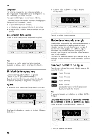 es
18
Congelador
No volver a congelar los alimentos congelados y
descongelados. Solo pueden volver a congelarse una
vez cocinados (cocidos o asados).
No superar el tiempo de conservación máximo.
La alarma puede activarse sin suponer un riesgo para
los productos congelados cuando:
■ se pone en marcha del aparato;
■ se introducen grandes cantidades de alimentos;
■ la puerta del congelador lleva demasiado tiempo
abierta.
Desconexión de la alarma
Pulsar la tecla «Desconexión de alarma/bloqueo».
Nota
En cuanto se vuelva a alcanzar la temperatura
ajustada, se apaga «alarm» en el panel indicador.
Unidad de temperatura
La temperatura puede mostrarse en grados
Celsius (°C) o en grados Fahrenheit (°F).
Cuando se enciende el aparato, el panel indicador
muestra la temperatura en grados Celsius (°C).
Ajuste
1. Pulsar la tecla «Desconexión de alarma/bloqueo».
En el panel indicador se muestra el símbolo «Bloqueo
de teclas».
2. Pulsar la tecla «Luz/filtro» y «Agua» durante
10 segundos.
Cambia la unidad de temperatura.
Modo de ahorro de energía
20 segundos después de que las puertas se cierren o
de que se haya pulsado la última tecla, el panel
indicador cambia al modo de ahorro de energía. El
panel indicador se apaga y con luz tenue siguen
iluminadas las palabras «freezer» y «fridge» y el
símbolo de la forma de dispensación deseada (agua,
hielo o hielo picado).
En cuanto se abre una puerta o se pulsa una tecla, se
enciende el panel indicador con la intensidad lumínica
normal.
Símbolo del filtro de agua
Este símbolo indica el tiempo de vida útil restante del
cartucho filtrante.
Nota
Al apagar el aparato se restablece el símbolo del filtro
de agua.
Después de sustituir el cartucho filtrante
se restablece el símbolo del filtro de agua:
Pulsar la tecla «Luz/filtro» durante 3 segundos.
El símbolo deja de parpadear.
Hasta 6 meses.
Hasta 4 meses.
Hasta 2 meses.
Hasta 10 días:
Las tres barras del símbolo parpadean.
Sustituir el cartucho filtrante.
 