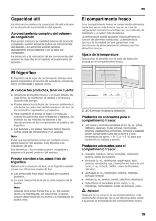 es
19
Capacidad útil
La información relativa a la capacidad útil está indicada
en la etiqueta de características del aparato.
Aprovechamiento completo del volumen
de congelación
Para poder introducir la cantidad máxima de producto
congelado, pueden extraerse todos los componentes
del aparato. Los alimentos podrán apilarse
directamente en los estantes o en la base del
congelador.
La extracción y la colocación de los componentes del
aparato se describe en el capítulo «Equipamiento del
aparato».
El frigorífico
El frigorífico es el lugar de conservación idóneo para
platos preparados, productos de panadería, conservas,
leche condensada y quesos duros.
Al colocar los productos, tener en cuenta:
■ Almacenar productos frescos y en buen estado. De
esta forma, se mantienen la calidad y la frescura
durante más tiempo.
■ Prestar atención a la fecha de consumo preferente o
a la fecha de caducidad del fabricante en el caso de
los productos preparados y envasados.
■ Para mantener el aroma, el color y la frescura,
colocar los alimentos bien embalados o tapados. Se
evitarán así las mezclas de sabores y las
decoloraciones de los componentes de plástico del
frigorífico.
■ Las bebidas y los platos calientes deben dejarse
enfriar antes de introducirlos en el aparato.
Nota
Evitar que los alimentos entren en contacto con la
pared posterior del aparato. Esto afectaría a la
circulación de aire.
Los alimentos o los envases pueden congelarse y
pegarse a la pared posterior del aparato.
Prestar atención a las zonas frías del
frigorífico
Debido a la circulación de aire, en el frigorífico existen
zonas con diferentes niveles de frío:
■ Las zonas más frías están situadas por la pared
posterior.
■ La zona menos fría es la de la parte superior de la
puerta.
Nota
Colocar en la zona menos fría, p. ej., los quesos
duros y la mantequilla. De esta forma, el queso
seguirá desprendiendo su aroma y la mantequilla se
podrá untar.
El compartimento fresco
En el compartimento fresco se conservan los alimentos
hasta tres veces más frescos que en la zona de
refrigeración normal con una frescura, un contenido de
nutrientes y un sabor más duraderos.
La temperatura puede ajustarse individualmente en
función del alimento introducido. La temperatura
óptima y la humedad del aire garantizan unas
condiciones de almacenamiento idóneas para los
alimentos frescos.
Ajuste de la temperatura
Seleccionar el alimento con la tecla de selección
situada en el compartimiento fresco.
El LED luminoso muestra la selección.
Productos no adecuados para el
compartimento fresco:
■ Las frutas y verduras sensibles al frío (p. ej., piñas,
plátanos, papayas, frutas cítricas, berenjenas,
pepinos, calabacines, pimientos, tomates y patatas)
deben conservarse fuera de la nevera a una
temperatura de aprox. + 8 °C a +12 °C para que
conserven su calidad y aroma.
Productos adecuados para el
compartimento fresco:
■ Pescado, marisco, carne, embutido, productos
lácteos, platos preparados
■ Verduras (p. ej., zanahorias, espárragos, apio,
puerros, remolacha roja, champiñones, tipos de col
como, p. ej., brócoli, coliflor, coles de Bruselas,
colinabo)
■ Lechugas (p. ej., canónigos, iceberg, endibias,
lechuga romana)
■ Hierbas (p. ej., eneldo, perejil, cebollino, albahaca)
■ Fruta (tipos no sensibles al frío como, p. ej.,
manzanas, melocotones, frutas del bosque, uvas).
m ¡Atención!
Después de un corte en el suministro eléctrico o de
desenchufar el aparato de la red eléctrica debe volver
a ajustarse la temperatura del compartimento fresco.
 