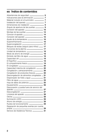 2
es Índice de contenidos
Advertencias de seguridad ............................. 6
Indicaciones para la eliminación ..................... 7
Material incluido en el suministro ................... 7
Instalación del aparato .................................... 7
Dimensiones de instalación ............................ 9
Ángulo de apertura de las puertas ................. 9
Conexión del aparato .................................... 10
Montaje de las puertas .................................. 13
Conocer el aparato ........................................ 14
Conexión del aparato .................................... 16
Ajuste de la temperatura ............................... 16
Superenfriamiento .......................................... 16
Supercongelación .......................................... 17
Bloqueo de teclas (seguro para niños) ........ 17
Funciones de la alarma ................................. 17
Unidad de temperatura ................................. 18
Modo de ahorro de energía .......................... 18
Símbolo del filtro de agua ............................. 18
Capacidad útil ................................................ 19
El frigorífico .................................................... 19
El compartimiento fresco ............................... 19
El congelador ................................................. 20
Capacidad máxima de congelación ............. 20
Congelación y almacenamiento .................... 20
Congelación de productos frescos ............... 20
Descongelación de alimentos congelados .. 21
Dispensador de hielo y agua ........................ 21
Filtro de agua ................................................. 23
Hoja de datos de potencia ............................ 25
Equipamiento ................................................. 26
Desconexión y puesta fuera de servicio del
aparato ........................................................... 27
Descongelación ............................................. 27
Limpieza del aparato ..................................... 28
Olores ............................................................. 28
Iluminación (LED) ........................................... 28
Ahorro de energía .......................................... 29
Ruidos de funcionamiento ............................ 29
Reparación de pequeñas averías por cuenta
propia ............................................................. 29
Servicio de Asistencia Técnica ..................... 31
 