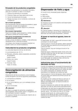 es
21
Envasado de los productos congelados
Introducir los alimentos en un envoltorio hermético
para que no pierdan su sabor ni se sequen.
1. Colocar los alimentos en el envase.
2. Presionar hasta que haya salido todo el aire.
3. Cerrar herméticamente el envase.
4. Rotular el envase con el contenido y la fecha de
congelación.
Son envases apropiados:
Film transparente, película tubular de polietileno, papel
de aluminio, envases de congelación.
Estos productos se pueden adquirir en comercios
especializados.
Son envases inapropiados:
Papel de embalaje, papel pergamino, celofán, bolsas
de basura y bolsas de compra usadas.
Para cerrar correctamente el envoltorio de
congelación pueden usarse:
Gomas, pinzas de plástico, cordeles, cintas adhesivas
resistentes al frío o artículos similares.
Las bolsas y las mangas de polietileno también se
pueden cerrar con una termoselladora.
Caducidad de los productos congelados
La caducidad depende del tipo de alimento.
A una temperatura de -18 °C:
■ Pescado, embutido, platos preparados, productos
de panadería:
hasta 6 meses
■ Queso, ave, carne:
hasta 8 meses
■ Verduras, fruta:
hasta 12 meses.
Descongelación de alimentos
congelados
Dependiendo del tipo de alimento y de la finalidad,
puede escogerse una de las siguientes posibilidades:
■ a temperatura ambiente;
■ en la nevera;
■ en un horno eléctrico con o sin ventilador de aire
caliente;
■ en el microondas.
m ¡Atención!
No volver a congelar los alimentos congelados y
descongelados. Solo pueden volver a congelarse una
vez cocinados (cocidos o asados).
No superar el tiempo de conservación máximo de un
producto congelado.
Dispensador de hielo y agua
En función de la necesidad puede dispensar:
■ agua fría,
■ hielo picado,
■ cubitos de hielo.
m Advertencia
No introducir la mano en la abertura del dispensador
de cubitos de hielo.
Peligro de lesiones.
m ¡Atención!
No colocar botellas ni alimentos en el depósito de
cubitos de hielo para que se enfríen rápidamente. El
fabricador de hielo podría bloquearse y dañarse.
Al poner en marcha el aparato, tener en
cuenta:
El dispensador de hielo y agua solo funciona si está
conectado a la red de agua.
Tras la puesta en marcha del aparato, deben esperarse
24 horas hasta que aparezca la primera porción de
cubitos de hielo.
Tras la conexión, hay aún burbujas de aire en los
conductos.
Dispensar agua y desecharla tantas veces como sea
necesario hasta que deje de salir agua con burbujas.
Tirar los 5 primeros vasos.
Por razones higiénicas, cuando se utiliza por primera
vez el fabricador de cubitos de hielo, eliminar los
primeros 30-40 cubitos de hielo.
Indicaciones para el funcionamiento del
fabricador de hielo
Cuando el congelador ha alcanzado la temperatura de
congelación, el agua fluye hacia el fabricador de hielo y
se congela en cámaras hasta formar cubitos de hielo.
Los cubitos preparados se reparten de forma
automática en el depósito de cubitos de hielo.
Tras la puesta en marcha del aparato, deben esperarse
24 horas hasta que aparezca la primera porción de
cubitos de hielo.
Es posible que los cubitos de hielo se unan por un
lado. Sin embargo, al ser transportados hacia la
abertura del dispensador, la mayoría de ellos se
sueltan por sí solos.
Cuando el depósito de cubitos de hielo está lleno, el
fabricador de hielo se desconecta automáticamente.
El fabricador de hielo tiene la capacidad de producir,
en función de la temperatura ambiente y los ajustes del
aparato, aprox. 140 cubitos de hielo en 24 horas.
Durante la fabricación de cubitos puede oírse el
avisador de la válvula de agua, el flujo de agua
entrando en el recipiente para hielo y la caída de los
cubitos de hielo.
 