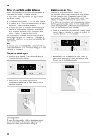 es
22
Tener en cuenta la calidad del agua
Todos los materiales utilizados en el dispensador de
bebida tienen un olor y un sabor neutros.
El agua podría tener algún sabor por alguna de las
siguientes causas:
■ el contenido de minerales y cloro del agua potable;
■ el material de la tubería de abastecimiento de agua
doméstica y de la tubería de conexión;
■ la frescor del agua. Si no se ha dispensado agua
durante un largo periodo de tiempo, esta puede
tener un sabor «estancado». En este caso, llenar
aprox. 15 vasos de agua y desecharlos.
Recomendamos dispensar algo de agua fresca del
dispensador de agua con frecuencia y no apagar el
aparato. De esta forma se mantendrá una calidad del
agua óptima.
Nota
El filtro de agua suministrado filtra exclusivamente las
partículas existentes en la acometida del agua, no filtra
bacterias ni microbios.
Dispensación de agua
1. Pulsar la tecla «Agua». En el panel indicador se
muestra el símbolo «Agua».
2. Presionar un vaso contra la palanca de
dispensación hasta que se haya llenado con la
cantidad deseada.
Consejo práctico
El agua del dispensador está refrigerada para que
pueda beberse bien. Si se desea agua más fría,
dispensar cubitos de hielo antes del agua.
Dispensación de hielo
Presionar el recipiente contra la palanca de
dispensación hasta que el recipiente se haya llenado
de hielo hasta la mitad. En caso contrario, el hielo
acumulado en la salida del dispensador puede hacer
rebosar el recipiente o bloquear la salida misma.
Si se dispensa hielo picado antes de dispensar cubitos
de hielo, podrían quedar restos de hielo picado en la
salida del dispensador. Dichos restos se dispensarán
junto con los primeros cubitos de hielo.
1. Pulsar la tecla «Cubitos de hielo/hielo picado» hasta
que en el panel indicador se muestre el símbolo de
«Cubitos de hielo» o «Hielo picado».
2. Presionar con un recipiente adecuado contra la
palanca de dispensación hasta que este se haya
llenado con la cantidad deseada.
 