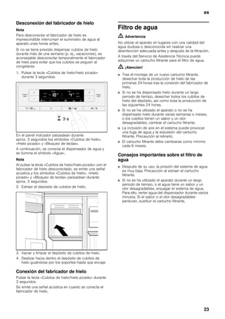 es
23
Desconexión del fabricador de hielo
Nota
Para desconectar el fabricador de hielo es
imprescindible interrumpir el suministro de agua al
aparato unas horas antes.
Si no se tiene previsto dispensar cubitos de hielo
durante más de una semana (p. ej., vacaciones), es
aconsejable desconectar temporalmente el fabricador
de hielo para evitar que los cubitos se peguen al
congelarse.
1. Pulsar la tecla «Cubitos de hielo/hielo picado»
durante 3 segundos.
En el panel indicador parpadean durante
aprox. 3 segundos los símbolos «Cubitos de hielo»,
«Hielo picado» y «Bloqueo de teclas».
A continuación, se conecta el dispensador de agua y
se ilumina el símbolo «Agua».
Nota
Al pulsar la tecla «Cubitos de hielo/hielo picado» con el
fabricador de hielo desconectado, se emite una señal
acústica y los símbolos «Cubitos de hielo», «Hielo
picado» y «Bloqueo de teclas» parpadean durante
aprox. 3 segundos.
2. Extraer el depósito de cubitos de hielo.
3. Vaciar y limpiar el depósito de cubitos de hielo.
4. Deslizar hacia dentro el depósito de cubitos de
hielo guiándose por los soportes hasta que encaje.
Conexión del fabricador de hielo
Pulsar la tecla «Cubitos de hielo/hielo picado» durante
3 segundos.
Se emite una señal acústica en cuanto se conecta el
fabricador de hielo.
Filtro de agua
m Advertencia
No utilizar el aparato en lugares con una calidad del
agua dudosa o desconocida sin realizar una
desinfección adecuada antes y después de la filtración.
A través del Servicio de Asistencia Técnica puede
adquirirse un cartucho filtrante para el filtro de agua.
m ¡Atención!
■ Tras el montaje de un nuevo cartucho filtrante,
desechar toda la producción de hielo de las
primeras 24 horas tras la conexión del fabricador de
hielo.
■ Si no se ha dispensado hielo durante un largo
periodo de tiempo, desechar todos los cubitos de
hielo del depósito, así como toda la producción de
las siguientes 24 horas.
■ Si no se ha utilizado el aparato o no se ha
dispensado hielo durante varias semanas o meses,
o los cubitos tienen un sabor y un olor
desagradables, cambiar el cartucho filtrante.
■ La inclusión de aire en el sistema puede provocar
una fuga de agua y la expulsión del cartucho
filtrante. Precaución al retirarlo.
■ El cartucho filtrante debe cambiarse como mínimo
cada 6 meses.
Consejos importantes sobre el filtro de
agua
■ Después de su uso, la presión del sistema de agua
es muy baja. Precaución al extraer el cartucho
filtrante.
■ Si no se ha utilizado el aparato durante un largo
periodo de tiempo, o el agua tiene un sabor y un
olor desagradables, enjuagar el sistema de agua.
Para ello, verter agua del dispensador durante varios
minutos. Si el sabor o el olor desagradables
perduran, sustituir el cartucho filtrante.
 