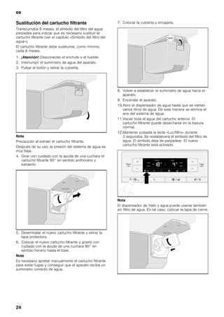 es
24
Sustitución del cartucho filtrante
Transcurridos 6 meses, el símbolo del filtro del agua
parpadea para indicar que es necesario sustituir el
cartucho filtrante (ver el capítulo «Símbolo del filtro del
agua»).
El cartucho filtrante debe sustituirse, como mínimo,
cada 6 meses.
1. ¡Atención! Desconectar el enchufe o el fusible.
2. Interrumpir el suministro de agua del aparato.
3. Pulsar el botón y retirar la cubierta.
Nota
Precaución al extraer el cartucho filtrante.
Después de su uso, la presión del sistema de agua es
muy baja.
4. Girar con cuidado con la ayuda de una cuchara el
cartucho filtrante 90° en sentido antihorario y
extraerlo.
5. Desembalar el nuevo cartucho filtrante y retirar la
tapa protectora.
6. Colocar el nuevo cartucho filtrante y girarlo con
cuidado con la ayuda de una cuchara 90° en
sentido horario hasta el tope.
Nota
Es necesario apretar manualmente el cartucho filtrante
para evitar fugas y conseguir que el aparato reciba un
suministro correcto de agua.
7. Colocar la cubierta y encajarla.
8. Volver a establecer el suministro de agua hacia el
aparato.
9. Encender el aparato.
10.Abrir el dispensador de agua hasta que se viertan
varios litros de agua. De esta manera se elimina el
aire del sistema de agua.
11.Vaciar toda el agua del cartucho anterior. El
cartucho filtrante puede desecharse en la basura
normal.
12.Mantener pulsada la tecla «Luz/filtro» durante
3 segundos. Se restablecerá el símbolo del filtro de
agua. El símbolo deja de parpadear. El nuevo
cartucho filtrante está activado.
Nota
El dispensador de hielo y agua puede usarse también
sin filtro de agua. En tal caso, colocar la tapa de cierre.
 