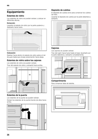 es
26
Equipamiento
Estantes de vidrio
Los estantes de vidrio se pueden extraer y colocar en
diferentes alturas.
Extracción
Levantar el estante de vidrio por la parte posterior y
deslizarlo hacia fuera.
Colocación
Deslizar hacia dentro el estante de vidrio sobre el riel
de guía hasta que encaje presionando hacia abajo.
Estantes de vidrio sobre los cajones
Los estantes de vidrio se pueden extraer.
Tirar del estante de vidrio y extraerlo hacia arriba.
Estantes de la puerta
Los estantes de la puerta se pueden extraer.
Extraer los estantes de la puerta tirando de ellos hacia
arriba.
Depósito de cubitos
El depósito de cubitos sirve para conservar los cubitos
de hielo.
Levantar el depósito de cubitos por la parte delantera y
extraerlo.
Cajones
Los cajones se pueden extraer.
Tirar del cajón hacia fuera hasta el tope, levantarlo por
la parte delantera y extraerlo completamente.
Compartimento
Para conservar latas de bebida.
 