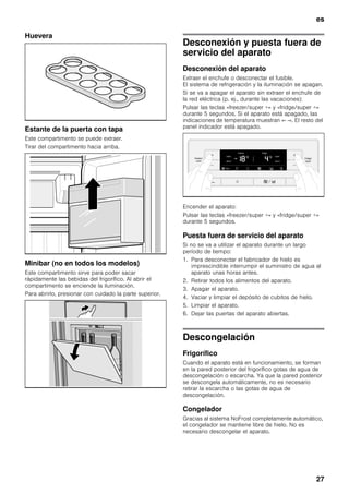 es
27
Huevera
Estante de la puerta con tapa
Este compartimento se puede extraer.
Tirar del compartimento hacia arriba.
Minibar (no en todos los modelos)
Este compartimento sirve para poder sacar
rápidamente las bebidas del frigorífico. Al abrir el
compartimento se enciende la iluminación.
Para abrirlo, presionar con cuidado la parte superior.
Desconexión y puesta fuera de
servicio del aparato
Desconexión del aparato
Extraer el enchufe o desconectar el fusible.
El sistema de refrigeración y la iluminación se apagan.
Si se va a apagar el aparato sin extraer el enchufe de
la red eléctrica (p. ej., durante las vacaciones):
Pulsar las teclas «freezer/super +» y «fridge/super +»
durante 5 segundos. Si el aparato está apagado, las
indicaciones de temperatura muestran «- -». El resto del
panel indicador está apagado.
Encender el aparato:
Pulsar las teclas «freezer/super +» y «fridge/super +»
durante 5 segundos.
Puesta fuera de servicio del aparato
Si no se va a utilizar el aparato durante un largo
período de tiempo:
1. Para desconectar el fabricador de hielo es
imprescindible interrumpir el suministro de agua al
aparato unas horas antes.
2. Retirar todos los alimentos del aparato.
3. Apagar el aparato.
4. Vaciar y limpiar el depósito de cubitos de hielo.
5. Limpiar el aparato.
6. Dejar las puertas del aparato abiertas.
Descongelación
Frigorífico
Cuando el aparato está en funcionamiento, se forman
en la pared posterior del frigorífico gotas de agua de
descongelación o escarcha. Ya que la pared posterior
se descongela automáticamente, no es necesario
retirar la escarcha o las gotas de agua de
descongelación.
Congelador
Gracias al sistema NoFrost completamente automático,
el congelador se mantiene libre de hielo. No es
necesario descongelar el aparato.
 