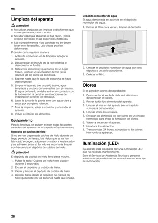 es
28
Limpieza del aparato
m ¡Atención!
■ No utilizar productos de limpieza o disolventes que
contengan arena, cloro o ácido.
■ No usar esponjas abrasivas o que rayen. Podría
crearse corrosión en las superficies metálicas.
■ Los compartimentos y las bandejas no se deben
lavar en el lavavajillas. Las piezas podrían
deformarse.
Proceder de la siguiente manera:
1. Antes de comenzar con la limpieza, apagar el
aparato.
2. Desconectar el enchufe de la red eléctrica o
desconectar el fusible.
3. Retirar los alimentos y guardarlos en un lugar
fresco. Colocar un acumulador de frío (si se
dispone de él) sobre los alimentos.
4. Esperar hasta que la capa de escarcha se haya
descongelado.
5. Limpiar el aparato con un paño suave, agua
templada y un poco de lavavajillas con pH neutro.
El agua de lavado no debe entrar en contacto con
la iluminación ni penetrar en el recipiente de
evaporación a través del desagüe.
6. Lavar la junta de la puerta solo con agua clara y
secar por completo frotando.
7. Tras la limpieza, volver a conectar y encender el
aparato.
8. Volver a colocar los alimentos.
Equipamiento
Para la limpieza, se pueden extraer todas las partes
variables del aparato (ver el capítulo «Equipamiento»).
Depósito de cubitos de hielo
Si no se han dispensado cubitos de hielo durante un
largo periodo de tiempo, los hielos que ya se han
fabricado encogen, adquieren un sabor a «estancado»
y se adhieren entre sí. Por ello es importante limpiar
con frecuencia el depósito de cubitos de hielo.
m ¡Atención!
El depósito de cubitos de hielo lleno pesa mucho.
1. Pulsar la tecla «Cubitos de hielo/hielo picado»
durante 3 segundos.
2. Extraer el depósito de cubitos de hielo.
3. Vaciar y limpiar el depósito de cubitos de hielo.
4. Deslizar hacia dentro el depósito de cubitos de
hielo guiándose por los soportes hasta que encaje.
Depósito recolector de agua
El agua derramada se acumula en el depósito
recolector de agua.
1. Retirar el filtro para vaciar y limpiar el depósito.
2. Limpiar el depósito recolector de agua con una
esponja o un paño absorbente.
3. Colocar el filtro.
Olores
Si se perciben olores desagradables:
1. Desconectar el enchufe de la red eléctrica o
desconectar el fusible.
2. Retirar todos los alimentos del aparato.
3. Limpiar el interior del aparato (ver el capítulo
«Limpieza del aparato»).
4. Limpiar todos los envases.
5. Envasar los alimentos de olor fuerte en un envase
hermético para evitar la formación de olores.
6. Volver a encender el aparato.
7. Introducir los alimentos.
8. Transcurridas 24 horas, comprobar si los olores
han vuelto a aparecer.
Iluminación (LED)
Su aparato está equipado con una iluminación LED
que no necesita mantenimiento.
Solo el Servicio de Asistencia Técnica o personal
autorizado debe efectuar las reparaciones en este tipo
de iluminación.
 