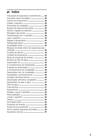 3
pt Índice
Indicações de segurança e advertências ..... 32
Instruções sobre reciclagem ......................... 33
Volume de fornecimento ............................... 33
Instalar o aparelho ......................................... 34
Dimensões de instalação .............................. 35
Ângulos de abertura das portas ................... 35
Efetuar a ligação do aparelho ....................... 36
Montagem das portas ................................... 39
Familiarização com o aparelho ..................... 40
Ligar o aparelho ............................................. 42
Regular a temperatura ................................... 42
Refrigeração Super ........................................ 42
Congelação Super ......................................... 43
Bloqueio de teclas (fecho de segurança para
crianças) ........................................................ 43
Funções de alarme ........................................ 43
Unidade da temperatura ............................... 44
Modo de poupança de energia .................... 44
Símbolo do filtro de água .............................. 44
Capacidade útil .............................................. 45
O compartimento de refrigeração ................. 45
A gaveta de refrigeração ............................... 45
O compartimento de congelação ................. 46
Capacidade máx. de congelação ................. 46
Congelação e armazenamento ..................... 46
Congelar alimentos frescos .......................... 46
Descongelar alimentos congelados ............. 47
Dispensador de gelo e água ........................ 47
Filtro de água ................................................. 49
Ficha técnica .................................................. 51
Equipamento .................................................. 52
Desligar e parar o aparelho .......................... 53
Descongelação .............................................. 53
Limpar o aparelho ......................................... 54
Odores ........................................................... 54
Iluminação (LED) ........................................... 54
Poupança de energia .................................... 55
Ruídos de funcionamento ............................. 55
Como resolver pequenas anomalias ............ 55
Assistência técnica ........................................ 57
 
