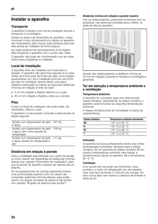 pt
34
Instalar o aparelho
Transporte
O aparelho é pesado e tem de ser protegido durante o
transporte e a montagem.
Devido ao peso e às dimensões do aparelho, e para
minimizar o risco de ferimentos ou danos no aparelho,
são necessárias, pelo menos, duas pessoas para que
este possa ser instalado de forma segura.
As rodas destinam-se exclusivamente à montagem.
Não transporte o aparelho com o auxílio das rodas.
O aparelho não pode ser movimentado com as rodas
sobre pisos irregulares ou instáveis.
Local de instalação
O aparelho deve ser instalado num local seco e
arejado. O aparelho não deve ficar exposto à luz solar
direta, nem ficar perto de fontes de calor, como fogões,
aquecedores, etc. Se a instalação junto de uma fonte
de calor for inevitável, deverá utilizar uma placa
isoladora adequada ou manter as seguintes distâncias
mínimas em relação à fonte de calor:
■ 3 cm em relação a fogões elétricos ou a gás.
■ 30 cm em relação a fogões a óleo ou a carvão.
Piso
O piso no local de instalação não pode ceder. Se
necessário, reforce o piso.
O aparelho é muito pesado. Consulte o peso líquido na
tabela seguinte.
Distância em relação à parede
Caso a instalação seja efetuada num canto da divisão
ou nicho, devem ser respeitadas as distâncias mínimas
laterais (ver capítulo "Dimensões de instalação"), para
que as portas do aparelho possam ser abertas até ao
batente.
Se os equipamentos de cozinha adjacentes tiverem
uma profundidade superior a 65 cm, devem ser
cumpridas distâncias mínimas laterais, para poder
usufruir do ângulo completo de abertura das portas
(ver capítulo "Ângulos de abertura das portas").
Distância mínima em relação à parede traseira
Fixe os distanciadores, juntamente fornecidos com os
parafusos, nas aberturas previstas para o efeito, na
parte de trás do aparelho.
Através dos distanciadores, a distância mínima de
22 mm em relação à parede é mantida e a ventilação é
garantida.
Ter em atenção a temperatura ambiente e
a ventilação
Temperatura ambiente
O aparelho foi concebido para uma determinada
classe climática. Dependendo da classe climática, o
aparelho pode funcionar às seguintes temperaturas
ambiente.
A classe climática pode ser consultada na placa de
características.
Indicação
O aparelho funciona perfeitamente dentro dos limites
de temperatura ambiente indicados para a classe
climática. Se um aparelho da classe climática SN for
sujeito a temperaturas ambiente mais baixas, é
possível excluir danos no aparelho até à temperatura
de +5 °C.
Ventilação
O ar quente tem de poder sair livremente. Caso
contrário, o motor de refrigeração tem de trabalhar
mais. Isso fará aumentar o consumo de energia. Por
isso: nunca tape nem obstrua a abertura de entrada e
saída de ar!
Versão com dispensador de gelo
e água
107 kg
Versão com dispensador de gelo
e água, bem como gaveta de
refrigeração
109 kg
Versão com dispensador de gelo
e água, gaveta de refrigeração e
bar
111 kg
Classe climática Temperatura ambiente admissível
SN +10 °C a 32 °C
N +16 °C a 32 °C
ST +16 °C a 38 °C
T +16 °C a 43 °C
 