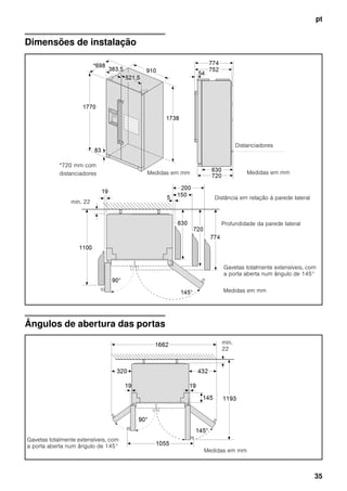 pt
35
Dimensões de instalação
Ângulos de abertura das portas
Distanciadores
Medidas em mmMedidas em mm
Medidas em mm
*720 mm com
distanciadores
Distância em relação à parede lateral
Profundidade da parede lateral
Gavetas totalmente extensíveis, com
a porta aberta num ângulo de 145°
mín. 22
Medidas em mm
mín.
22
Gavetas totalmente extensíveis, com
a porta aberta num ângulo de 145°
 