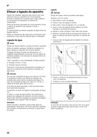 pt
36
Efetuar a ligação do aparelho
Depois de instalado, aguarde pelo menos uma hora
antes de colocar o aparelho em funcionamento.
Durante o transporte, é possível que o óleo existente
no compressor se desloque no sistema de
refrigeração.
Antes da primeira colocação em funcionamento, limpe
o interior do aparelho (ver capítulo "Limpar o
aparelho").
É imprescindível que efetue a ligação de água antes da
ligação elétrica.
Retire os dispositivos de segurança de transporte das
prateleiras e dos suportes apenas após a instalação.
Ligação de água
m Aviso
Perigo de choque elétrico e perigo de danos materiais!
Antes de realizar quaisquer trabalhos na ligação de
água, desligue o aparelho da corrente elétrica.
A ligação de água só pode ser efetuada por um
instalador especializado, de acordo com as regras da
indústria sanitária e da empresa de abastecimento de
água competente.
Ligar o aparelho a uma canalização de água potável:
■ Pressão mínima: 1,0 bar
■ Pressão máxima: 8,0 bar.
Informe-se numa loja de equipamentos sanitários, se
não tiver a certeza de como verificar a pressão da
água atual.
m Atenção
No caso de a pressão da água ser superior a 5,5 bar,
é necessário montar uma válvula de redução da
pressão para evitar danos causados pela água. No
caso de a pressão da água ser inferior a 1,0 bar, a
máquina de fazer gelo não funciona.
A torneira da água para ligar o tubo fornecido deve
ficar facilmente acessível.
O aparelho só pode ser ligado à canalização de água
fria.
O sabor e o odor da água podem ser melhorados
através da instalação do cartucho do filtro fornecido.
Nesse caso, tenha em atenção os requisitos de ligação
divergentes (ver capítulo "Filtro de água").
Indicação
Depois de ligar o aparelho, pode pingar água do
dispensador. Após aprox. 24 horas, quando o aparelho
tiver atingido a temperatura de serviço, a água deixa
de pingar.
Ligação
m Atenção
Perigo de fugas e danos causados pela água.
Aspetos a ter em conta:
■ Não dobrar o tubo de ligação.
■ Cortar o tubo de ligação a direito.
■ Não cortar o tubo de ligação com um alicate.
■ Inserir o tubo de ligação até ao batente na união
roscada e na válvula anti-retorno.
■ Apertar a união roscada à mão. Não usar alicate.
■ Verificar o sentido de fluxo da válvula anti-retorno. As
setas na válvula anti-retorno apontam no sentido de
fluxo.
1. Insira o tubo de ligação até ao batente na válvula
anti-retorno.
2. Feche o invólucro da válvula anti-retorno e fixe-o
com um parafuso.
3. Coloque o crivo na peça redutora.
Indicação
O crivo tem de ser limpo uma vez por ano. Se a água
contiver muitas partículas, deve limpar o crivo com
maior frequência.
aprox.
65 cm
aprox.
33 cm
 