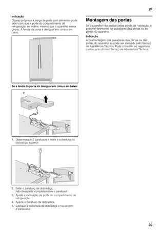 pt
39
Indicação
O peso próprio e a carga da porta com alimentos pode
fazer com que a porta do compartimento de
refrigeração se incline, mesmo que o aparelho esteja
direito. A fenda da porta é desigual em cima e em
baixo.
Se a fenda da porta for desigual em cima e em baixo:
1. Desenrosque 2 parafusos e retire a cobertura da
dobradiça superior.
2. Solte o parafuso da dobradiça.
Não desaperte completamente o parafuso!
3. Ajuste a inclinação da porta do compartimento de
refrigeração.
4. Aperte o parafuso da dobradiça.
5. Coloque a cobertura da dobradiça e fixe-a com
2 parafusos.
Montagem das portas
Se o aparelho não passar pelas portas da habitação, é
possível desmontar os puxadores das portas ou as
portas do aparelho.
Indicação
A desmontagem dos puxadores das portas ou das
portas do aparelho só pode ser efetuada pelo Serviço
de Assistência Técnica. Pode consultar os respetivos
custos junto do seu Serviço de Assistência Técnica.
 