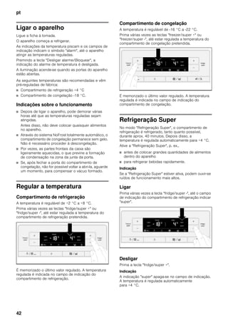 pt
42
Ligar o aparelho
Ligue a ficha à tomada.
O aparelho começa a refrigerar.
As indicações da temperatura piscam e os campos de
indicação indicam o símbolo "alarm", até o aparelho
atingir as temperaturas reguladas.
Premindo a tecla "Desligar alarme/Bloquear", a
indicação do alarme de temperatura é desligada.
A iluminação acende-se quando as portas do aparelho
estão abertas.
As seguintes temperaturas são recomendadas e vêm
pré-reguladas de fábrica:
■ Compartimento de refrigeração +4 °C
■ Compartimento de congelação -18 °C.
Indicações sobre o funcionamento
■ Depois de ligar o aparelho, pode demorar várias
horas até que as temperaturas reguladas sejam
atingidas.
Antes disso, não deve colocar quaisquer alimentos
no aparelho.
■ Através do sistema NoFrost totalmente automático, o
compartimento de congelação permanece sem gelo.
Não é necessário proceder à descongelação.
■ Por vezes, as partes frontais da caixa são
ligeiramente aquecidas, o que previne a formação
de condensação na zona da junta da porta.
■ Se, após fechar a porta do compartimento de
congelação, não for possível voltar a abri-la, aguarde
um momento, para compensar o vácuo formado.
Regular a temperatura
Compartimento de refrigeração
A temperatura é regulável de +2 °C a +8 °C.
Prima várias vezes as teclas "fridge/super +" ou
"fridge/super -", até estar regulada a temperatura do
compartimento de refrigeração pretendida.
É memorizado o último valor regulado. A temperatura
regulada é indicada no campo de indicação do
compartimento de refrigeração.
Compartimento de congelação
A temperatura é regulável de -16 °C a -22 °C.
Prima várias vezes as teclas "freezer/super +" ou
"freezer/super -", até estar regulada a temperatura do
compartimento de congelação pretendida.
É memorizado o último valor regulado. A temperatura
regulada é indicada no campo de indicação do
compartimento de congelação.
Refrigeração Super
No modo "Refrigeração Super", o compartimento de
refrigeração é refrigerado, tanto quanto possível,
durante aprox. 40 minutos. Depois disso, a
temperatura é regulada automaticamente para +4 °C.
Ative a "Refrigeração Super", p. ex.,
■ antes de colocar grandes quantidades de alimentos
dentro do aparelho
■ para refrigerar bebidas rapidamente.
Indicação
Se a "Refrigeração Super" estiver ativa, podem ouvir-se
ruídos de funcionamento mais altos.
Ligar
Prima várias vezes a tecla "fridge/super -", até o campo
de indicação do compartimento de refrigeração indicar
"super".
Desligar
Prima a tecla "fridge/super +".
Indicação
A indicação "super" apaga-se no campo de indicação.
A temperatura é regulada automaticamente
para +4 °C.
 