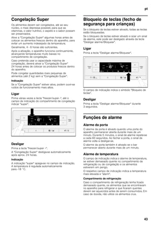 pt
43
Congelação Super
Os alimentos devem ser congelados, até ao seu
núcleo, o mais depressa possível, para que as
vitaminas, o valor nutritivo, o aspeto e o sabor possam
ser preservados.
Ative a "Congelação Super" algumas horas antes de
colocar os alimentos frescos dentro do aparelho, para
evitar um aumento indesejado da temperatura.
Geralmente, 4 - 6 horas são suficientes.
Após a ativação, o aparelho funciona continuamente,
alcançando temperaturas muito baixas no
compartimento de congelação.
Caso pretenda usar a capacidade máxima de
congelação, deverá ativar a "Congelação Super"
24 horas antes de colocar os produtos frescos dentro
do aparelho.
Pode congelar quantidades mais pequenas de
alimentos (até 2 kg) sem a "Congelação Super".
Indicação
Se a "Congelação Super" estiver ativa, podem ouvir-se
ruídos de funcionamento mais altos.
Ligar
Prima várias vezes a tecla "freezer/super -", até o
campo de indicação do compartimento de congelação
indicar "super".
Desligar
Prima a tecla "freezer/super +".
A "Congelação Super" desliga-se automaticamente
após aprox. 24 horas.
Indicação
A indicação "super" apaga-se no campo de indicação.
A temperatura é regulada automaticamente
para -18 °C.
Bloqueio de teclas (fecho de
segurança para crianças)
Se o bloqueio de teclas estiver ativado, todas as teclas
estão bloqueadas.
Se o bloqueio de teclas estiver ativado e soar um sinal
de alarme, este pode ser desligado através da tecla
"Desligar alarme/Bloquear".
Ligar
Prima a tecla "Desligar alarme/Bloquear".
O campo de indicação indica o símbolo "Bloqueio de
teclas".
Desligar
Prima a tecla "Desligar alarme/Bloquear" durante
3 segundos.
Funções de alarme
Alarme da porta
O alarme da porta é ativado quando uma porta do
aparelho permanecer aberta durante mais de um
minuto. Durante 5 minutos, o sinal de alarme repete-se
a cada 60 segundos. Ao fechar a porta, o sinal de
alarme volta a desligar-se.
O alarme da porta também é ativado se o bar
permanecer aberto durante mais de um minuto.
Alarme de temperatura
O campo de indicação indica o alarme de temperatura,
se estiver demasiado quente no compartimento de
refrigeração ou de congelação e os alimentos
estiverem em perigo.
O respetivo campo de indicação indica a temperatura
mais elevada e "alarm".
Compartimento de refrigeração
Caso o compartimento de refrigeração tenha ficado
demasiado quente, os alimentos que se encontravam
no aparelho para refrigerar e que ficaram quentes
devem ser aquecidos antes de serem consumidos. Em
caso de dúvida, não utilize os alimentos crus.
 