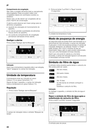 pt
44
Compartimento de congelação
Não volte a congelar alimentos total ou parcialmente
descongelados. Estes só podem voltar a ser
congelados depois de cozinhados (cozidos ou
assados).
Nesse caso, já não devem ser congelados até ao
prazo máximo de conservação.
O alarme pode ativar-se sem haver perigo para os
alimentos congelados:
■ aquando da colocação em funcionamento do
aparelho,
■ ao colocar grandes quantidades de alimentos
frescos dentro do aparelho,
■ se a porta do compartimento de congelação
permanecer demasiado tempo aberta.
Desligar o alarme
Prima a tecla "Desligar alarme/Bloquear".
Indicação
Assim que a temperatura regulada voltar a ser atingida,
"alarm" apaga-se no campo de indicação.
Unidade da temperatura
A temperatura pode ser indicada em graus
Celsius (°C) ou graus Fahrenheit (°F).
Depois de ligar o aparelho, o campo de indicação
indica a temperatura em graus Celsius (°C).
Regulação
1. Prima a tecla "Desligar alarme/Bloquear".
O campo de indicação indica o símbolo "Bloqueio de
teclas".
2. Prima as teclas "Luz/Filtro" e "Água" durante
10 segundos.
A unidade da temperatura muda.
Modo de poupança de energia
20 segundos após as portas terem sido fechadas ou a
última tecla ter sido acionada, o campo de indicação
muda para o modo de poupança energia. O campo de
indicação desliga-se, as palavras "freezer" e "fridge"
estão acesas, bem como o símbolo do tipo de
dispensador (água, gelo ou gelo picado) selecionado,
mas com uma intensidade luminosa reduzida.
Assim que uma porta for aberta ou uma tecla
acionada, o campo de indicação liga-se e comuta para
a intensidade luminosa normal.
Símbolo do filtro de água
O símbolo indica durante quanto tempo o cartucho do
filtro ainda pode ser usado.
Indicação
Ao desligar o aparelho, o símbolo do filtro de água é
reposto.
Repor o símbolo do filtro de água após a
substituição do cartucho do filtro:
Prima a tecla "Luz/Filtro" durante 3 segundos.
O símbolo para de piscar.
Até seis meses.
Até quatro meses.
Até dois meses.
Até 10 dias:
As três barras do símbolo começam a
piscar.
Substitua o cartucho do filtro.
 
