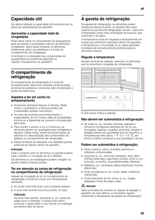 pt
45
Capacidade útil
Os dados relativos à capacidade útil encontram-se na
placa de características do aparelho.
Aproveitar a capacidade total de
congelação
Pode retirar todos os componentes do equipamento
para armazenar a quantidade máxima de alimentos
congelados. Assim pode empilhar os alimentos
diretamente sobre as prateleiras e o fundo do
compartimento de congelação.
A remoção e a colocação dos componentes do
equipamento encontram-se descritas no
capítulo "Equipamento do aparelho".
O compartimento de
refrigeração
O compartimento de refrigeração é o local de
armazenamento ideal para refeições confecionadas,
produtos de pastelaria, conservas, leite condensado e
queijo de pasta dura.
Aspetos a ter em conta no
armazenamento
■ Armazenar alimentos frescos e intactos. Deste
modo, a qualidade e a frescura podem ser
conservadas durante mais tempo.
■ No caso de produtos pré-confecionados e
engarrafados, ter em conta a data de durabilidade
mínima ou a data-limite de consumo indicada pelo
fabricante.
■ Para manter o aroma, a cor e a frescura, os
alimentos devem ser guardados bem embalados e
tapados. Deste modo, evitam-se transmissões de
sabores e a descoloração dos componentes de
plástico no compartimento de refrigeração.
■ Deixar arrefecer as refeições e as bebidas quentes
antes de as colocar dentro do aparelho.
Indicação
Evite o contacto entre os alimentos e a parede traseira.
Caso contrário, a circulação do ar é afetada.
Os alimentos ou as embalagens podem congelar na
parede traseira, ficando presos.
Ter em atenção as zonas de refrigeração
no compartimento de refrigeração
Através da circulação do ar no compartimento de
refrigeração, formam-se zonas com temperaturas
diferentes:
■ As zonas mais frias ficam junto à parede traseira.
■ A zona mais quente fica junto à porta, no topo.
Indicação
Na zona mais quente, armazene, p. ex., queijo de
pasta dura e manteiga. O queijo pode assim
continuar a desenvolver o seu aroma e a manteiga
permanece fácil de barrar.
A gaveta de refrigeração
Na gaveta de refrigeração, os alimentos podem
manter-se frescos durante um período três vezes
superior ao da zona de refrigeração normal – para uma
conservação ainda mais prolongada da frescura, dos
nutrientes e do sabor.
A temperatura pode ser regulada individualmente em
função dos alimentos colocados dentro do aparelho.
A temperatura e a humidade do ar ideais garantem
condições de armazenamento perfeitas para os
alimentos frescos.
Regular a temperatura
Através da tecla de seleção, selecione os alimentos
que se encontram na gaveta de refrigeração.
O LED aceso indica a seleção.
Não devem ser submetidos à refrigeração:
■ As frutas (p. ex., ananás, bananas, papaias e
citrinos) e os legumes sensíveis ao frio (p. ex.,
beringelas, pepinos, curgetes, pimentos, tomates e
batatas) devem ser guardados fora do frigorífico, a
temperaturas entre aprox. + 8 °C e +12 °C, por
forma a melhor conservar a sua qualidade e aroma.
Podem ser submetidos à refrigeração:
■ Peixe, marisco, carne, enchidos, laticínios e
refeições confecionadas
■ Legumes (p. ex., cenouras, espargos, aipo, alho-
francês, beterraba, cogumelos, couves, como, p. ex.,
bróculos, couve-flor, couve-de-bruxelas, rábanos)
■ Salada (p. ex., canónigos, alface repolhuda, chicória,
alface lisa)
■ Ervas aromáticas (p. ex., endro, salsa, cebolinho,
manjericão)
■ Fruta (insensível ao frio, como, p. ex., maçãs,
pêssegos, frutos de baga, uvas).
m Atenção
Após uma falha de corrente ou depois de desligar o
aparelho da rede elétrica, é necessário regular
novamente a temperatura da gaveta de refrigeração!
 