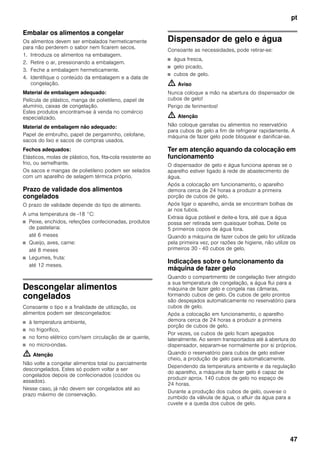 pt
47
Embalar os alimentos a congelar
Os alimentos devem ser embalados hermeticamente
para não perderem o sabor nem ficarem secos.
1. Introduza os alimentos na embalagem.
2. Retire o ar, pressionando a embalagem.
3. Feche a embalagem hermeticamente.
4. Identifique o conteúdo da embalagem e a data de
congelação.
Material de embalagem adequado:
Película de plástico, manga de polietileno, papel de
alumínio, caixas de congelação.
Estes produtos encontram-se à venda no comércio
especializado.
Material de embalagem não adequado:
Papel de embrulho, papel de pergaminho, celofane,
sacos do lixo e sacos de compras usados.
Fechos adequados:
Elásticos, molas de plástico, fios, fita-cola resistente ao
frio, ou semelhante.
Os sacos e mangas de polietileno podem ser selados
com um aparelho de selagem térmica próprio.
Prazo de validade dos alimentos
congelados
O prazo de validade depende do tipo de alimento.
A uma temperatura de -18 °C:
■ Peixe, enchidos, refeições confecionadas, produtos
de pastelaria:
até 6 meses
■ Queijo, aves, carne:
até 8 meses
■ Legumes, fruta:
até 12 meses.
Descongelar alimentos
congelados
Consoante o tipo e a finalidade de utilização, os
alimentos podem ser descongelados:
■ à temperatura ambiente,
■ no frigorífico,
■ no forno elétrico com/sem circulação de ar quente,
■ no micro-ondas.
m Atenção
Não volte a congelar alimentos total ou parcialmente
descongelados. Estes só podem voltar a ser
congelados depois de confecionados (cozidos ou
assados).
Nesse caso, já não devem ser congelados até ao
prazo máximo de conservação.
Dispensador de gelo e água
Consoante as necessidades, pode retirar-se:
■ água fresca,
■ gelo picado,
■ cubos de gelo.
m Aviso
Nunca coloque a mão na abertura do dispensador de
cubos de gelo!
Perigo de ferimentos!
m Atenção
Não coloque garrafas ou alimentos no reservatório
para cubos de gelo a fim de refrigerar rapidamente. A
máquina de fazer gelo pode bloquear e danificar-se.
Ter em atenção aquando da colocação em
funcionamento
O dispensador de gelo e água funciona apenas se o
aparelho estiver ligado à rede de abastecimento de
água.
Após a colocação em funcionamento, o aparelho
demora cerca de 24 horas a produzir a primeira
porção de cubos de gelo.
Após ligar o aparelho, ainda se encontram bolhas de
ar nos tubos.
Extraia água potável e deite-a fora, até que a água
possa ser retirada sem quaisquer bolhas. Deite os
5 primeiros copos de água fora.
Quando a máquina de fazer cubos de gelo for utilizada
pela primeira vez, por razões de higiene, não utilize os
primeiros 30 - 40 cubos de gelo.
Indicações sobre o funcionamento da
máquina de fazer gelo
Quando o compartimento de congelação tiver atingido
a sua temperatura de congelação, a água flui para a
máquina de fazer gelo e congela nas câmaras,
formando cubos de gelo. Os cubos de gelo prontos
são despejados automaticamente no reservatório para
cubos de gelo.
Após a colocação em funcionamento, o aparelho
demora cerca de 24 horas a produzir a primeira
porção de cubos de gelo.
Por vezes, os cubos de gelo ficam apegados
lateralmente. Ao serem transportados até à abertura do
dispensador, separam-se normalmente por si próprios.
Quando o reservatório para cubos de gelo estiver
cheio, a produção de gelo para automaticamente.
Dependendo da temperatura ambiente e da regulação
do aparelho, a máquina de fazer gelo é capaz de
produzir aprox. 140 cubos de gelo no espaço de
24 horas.
Durante a produção dos cubos de gelo, ouve-se o
zumbido da válvula de água, o afluir da água para a
cuvete e a queda dos cubos de gelo.
 
