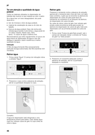 pt
48
Ter em atenção a qualidade da água
potável
Todos os materiais utilizados no dispensador de
bebidas são neutros no que respeita ao odor e sabor.
Se a água tiver um travo desagradável, isto pode
dever-se a:
■ teor de minerais e cloro da água potável,
■ material da canalização da casa ou do tubo de
ligação,
■ frescura da água potável. Caso não tenha sido
retirada água durante muito tempo, a água pode ter
um sabor insípido. Nesse caso, retire
aprox. 15 copos de água e deite-os fora.
Recomendamos que retire regularmente um pouco de
água fresca do dispensador de água e que não
desligue o aparelho. Assim mantém-se a melhor
qualidade da água.
Indicação
O filtro de água fornecido filtra exclusivamente
partículas da água adicionada; não filtra bactérias nem
micróbios.
Retirar água
1. Prima a tecla "Água". O campo de indicação indica
o símbolo "Água".
2. Pressione o copo contra a alavanca de extração,
até ter a quantidade desejada no copo.
Conselho
A água do dispensador está refrigerada a uma
temperatura própria para beber. Caso deseje água
mais fria, coloque cubos de gelo no copo antes de
retirar a água.
Retirar gelo
Pressione o recipiente contra a alavanca de extração
apenas até o recipiente estar cheio até meio com gelo.
Caso contrário, o gelo que se encontra na abertura do
dispensador de cubos de gelo pode levar ao
transbordo do recipiente ou ao bloqueio da abertura
do dispensador de cubos de gelo.
Se, antes de retirar cubos de gelo, tiver retirado gelo
picado, pode encontrar-se ainda gelo picado na
abertura do dispensador de cubos de gelo. Este será
dispensado com as primeiras porções de cubos de
gelo.
1. Prima a tecla "Cubos de gelo/Gelo picado", até o
campo de indicação indicar o símbolo de "Cubos
de gelo" ou "Gelo picado".
2. Pressione um recipiente adequado contra a
alavanca de extração, até ter a quantidade
desejada no recipiente.
 