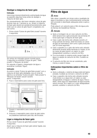 pt
49
Desligar a máquina de fazer gelo
Indicação
Interrompa imprescindivelmente a alimentação de água
ao aparelho algumas horas antes de desligar a
máquina de fazer gelo.
Se, previsivelmente, não forem retirados cubos de gelo
durante mais de 1 semana (p. ex., férias), a máquina
de fazer gelo deverá ser parada temporariamente, para
evitar que os cubos de gelo fiquem congelados uns
aos outros.
1. Prima a tecla "Cubos de gelo/Gelo picado" durante
3 segundos.
No campo de indicação piscam durante aprox.
3 segundos os símbolos "Cubos de gelo", "Gelo
picado" e "Bloqueio de teclas".
Em seguida, é ligado o dispensador de água e
acende-se o símbolo "Água".
Indicação
Ao premir a tecla "Cubos de gelo/Gelo picado" com a
máquina de fazer gelo desligada, soa um sinal de
alarme e os símbolos "Cubos de gelo", "Gelo picado" e
"Bloqueio de teclas" piscam durante
aprox. 3 segundos.
2. Puxe o reservatório para cubos de gelo para fora.
3. Esvazie o reservatório para cubos de gelo e
limpe-o.
4. Empurre o reservatório para cubos de gelo sobre
as prateleiras totalmente para trás, até encaixar.
Ligar a máquina de fazer gelo
Prima a tecla "Cubos de gelo/Gelo picado" durante
3 segundos.
Assim que a máquina de fazer gelo estiver ligada, soa
um sinal de alarme.
Filtro de água
m Aviso
Não utilize o aparelho em locais onde a qualidade da
água é duvidosa ou não é suficientemente conhecida
sem proceder à desinfeção adequada antes e após a
filtração.
Pode adquirir um cartucho para o filtro de água junto
do Serviço de Assistência Técnica.
m Atenção
■ Após a montagem de um novo cartucho do filtro,
deite sempre fora o gelo produzido nas primeiras 24
horas após ligar a máquina de fazer gelo.
■ Caso o gelo não tenha sido utilizado durante um
longo período de tempo, deite fora todos os cubos
de gelo do reservatório, bem como o gelo produzido
nas 24 horas seguintes.
■ Caso o aparelho ou o gelo não tenha sido utilizado
ativamente durante várias semanas ou meses, ou se
os cubos de gelo tiverem um sabor ou odor
desagradável, substitua o cartucho do filtro.
■ O ar acumulado no sistema pode causar fugas de
água e a ejeção do cartucho do filtro. Cuidado ao
remover.
■ O cartucho do filtro tem de ser substituído, pelo
menos, a cada 6 meses.
Indicações importantes sobre o filtro de
água
■ Após a utilização, o sistema de água está sob ligeira
pressão. Cuidado ao remover o cartucho do filtro!
■ Caso o aparelho não tenha sido utilizado durante
muito tempo ou a água tiver um sabor ou odor
desagradável, enxaguar o sistema de água. Para o
efeito, retirar água do dispensador de água durante
vários minutos. Se o sabor ou o odor desagradável
persistir, substituir o cartucho do filtro.
 