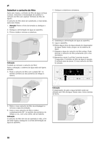 pt
50
Substituir o cartucho do filtro
Após seis meses, o símbolo do filtro de água começa
a piscar, indicando a necessidade de substituir o
cartucho do filtro (ver capítulo "Símbolo do filtro de
água").
O cartucho do filtro deve ser substituído, o mais tardar,
após seis meses.
1. Atenção! Retire a ficha da tomada ou desligue o
fusível.
2. Desligue a alimentação de água ao aparelho.
3. Prima o botão e remova a cobertura.
Indicação
Cuidado ao remover o cartucho do filtro!
Após a utilização, o sistema de água está sob ligeira
pressão.
4. Rode o cartucho do filtro com cuidado 90° no
sentido contrário ao dos ponteiros do relógio e
retire-o.
5. Retire o novo cartucho do filtro da embalagem e
remova a capa de proteção.
6. Insira o novo cartucho do filtro e rode-o
cuidadosamente 90° no sentido dos ponteiros do
relógio, p. ex., com uma colher, até ao batente.
Indicação
O cartucho do filtro tem de ser apertado à mão, a fim
de evitar fugas e assegurar a correta alimentação de
água ao aparelho.
7. Coloque a cobertura e encaixe-a.
8. Estabeleça a alimentação de água ao aparelho.
9. Ligue o aparelho.
10.Retire alguns litros de água através do dispensador
de água. Deste modo, purga o ar do sistema de
água.
11.Despeje a água do cartucho do filtro antigo. Pode
eliminar o cartucho do filtro juntamente com o lixo
doméstico.
12.Mantenha a tecla "Luz/Filtro" premida durante
3 segundos. O símbolo do filtro de água é reposto.
O símbolo para de piscar. O novo cartucho do filtro
foi ativado.
Indicação
O dispensador de gelo e água também pode ser
utilizado sem filtro de água. Nesse caso, insira a tampa
de fecho.
 