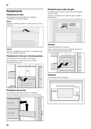 pt
52
Equipamento
Prateleiras de vidro
As prateleiras de vidro podem ser retiradas e
colocadas em diferentes alturas.
Retirar
Levante a prateleira de vidro na parte de trás e puxe-a
para fora.
Colocar
Empurre a prateleira de vidro sobre a calha-guia para
trás, até encaixar para baixo.
Prateleiras de vidro por cima das gavetas
As prateleiras de vidro podem ser retiradas.
Puxe a prateleira de vidro para fora e retire-a,
levantando-a para cima.
Prateleiras das portas
As prateleiras das portas podem ser retiradas.
Puxe as prateleiras das portas para cima e retire-as.
Recipiente para cubos de gelo
O recipiente para cubos de gelo serve para guardar
cubos de gelo.
Levante o recipiente para cubos de gelo à frente e
desencaixe-o.
Gavetas
As gavetas podem ser retiradas.
Puxe a gaveta para fora, até ao batente, levante-a à
frente e puxe-a totalmente para fora.
Prateleira
Para guardar latas de bebidas.
 