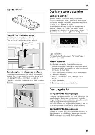 pt
53
Suporte para ovos
Prateleira da porta com tampa
Este compartimento pode ser retirado.
Puxe o compartimento para cima e retire-o.
Bar (não aplicável a todos os modelos)
Este compartimento serve para retirar rapidamente
bebidas do compartimento de refrigeração. Ao abrir
este compartimento, a iluminação acende-se.
Para abrir, pressione cuidadosamente o bar na parte
de cima.
Desligar e parar o aparelho
Desligar o aparelho
Retire a ficha da tomada ou desligue o fusível.
O motor de refrigeração e a iluminação desligam-se.
Se desejar desligar o aparelho, sem retirar a ficha da
tomada (p. ex., durante as férias):
Prima as teclas "freezer/super +" e "fridge/super +"
durante 5 segundos. Quando o aparelho estiver
desligado, as indicações de temperatura indicam "- -".
O restante campo de indicação está desligado.
Ligar o aparelho:
Prima as teclas "freezer/super +" e "fridge/super +"
durante 5 segundos.
Parar o aparelho
Se não usar o aparelho durante algum tempo:
1. Interrompa imprescindivelmente a alimentação de
água ao aparelho algumas horas antes de desligar
a máquina de fazer gelo.
2. Retire todos os alimentos do interior do aparelho.
3. Desligue o aparelho.
4. Esvazie o reservatório para cubos de gelo e
limpe-o.
5. Limpe o aparelho.
6. Deixe as portas do aparelho abertas.
Descongelação
Compartimento de refrigeração
Enquanto o aparelho estiver a funcionar, formam-se, na
parede traseira do compartimento de refrigeração,
pingos de água resultantes da descongelação ou gelo.
Dado que a parede traseira descongela
automaticamente, não é necessário remover o gelo ou
os pingos de água resultantes da descongelação.
Compartimento de congelação
Através do sistema NoFrost totalmente automático, o
compartimento de congelação permanece sem gelo.
Não é necessário proceder à descongelação.
 