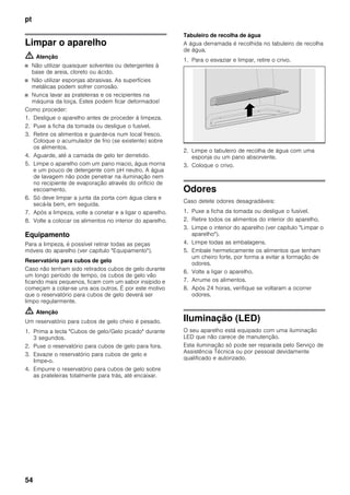 pt
54
Limpar o aparelho
m Atenção
■ Não utilizar quaisquer solventes ou detergentes à
base de areia, cloreto ou ácido.
■ Não utilizar esponjas abrasivas. As superfícies
metálicas podem sofrer corrosão.
■ Nunca lavar as prateleiras e os recipientes na
máquina da loiça. Estes podem ficar deformados!
Como proceder:
1. Desligue o aparelho antes de proceder à limpeza.
2. Puxe a ficha da tomada ou desligue o fusível.
3. Retire os alimentos e guarde-os num local fresco.
Coloque o acumulador de frio (se existente) sobre
os alimentos.
4. Aguarde, até a camada de gelo ter derretido.
5. Limpe o aparelho com um pano macio, água morna
e um pouco de detergente com pH neutro. A água
de lavagem não pode penetrar na iluminação nem
no recipiente de evaporação através do orifício de
escoamento.
6. Só deve limpar a junta da porta com água clara e
secá-la bem, em seguida.
7. Após a limpeza, volte a conetar e a ligar o aparelho.
8. Volte a colocar os alimentos no interior do aparelho.
Equipamento
Para a limpeza, é possível retirar todas as peças
móveis do aparelho (ver capítulo "Equipamento").
Reservatório para cubos de gelo
Caso não tenham sido retirados cubos de gelo durante
um longo período de tempo, os cubos de gelo vão
ficando mais pequenos, ficam com um sabor insípido e
começam a colar-se uns aos outros. É por este motivo
que o reservatório para cubos de gelo deverá ser
limpo regularmente.
m Atenção
Um reservatório para cubos de gelo cheio é pesado.
1. Prima a tecla "Cubos de gelo/Gelo picado" durante
3 segundos.
2. Puxe o reservatório para cubos de gelo para fora.
3. Esvazie o reservatório para cubos de gelo e
limpe-o.
4. Empurre o reservatório para cubos de gelo sobre
as prateleiras totalmente para trás, até encaixar.
Tabuleiro de recolha de água
A água derramada é recolhida no tabuleiro de recolha
de água.
1. Para o esvaziar e limpar, retire o crivo.
2. Limpe o tabuleiro de recolha de água com uma
esponja ou um pano absorvente.
3. Coloque o crivo.
Odores
Caso detete odores desagradáveis:
1. Puxe a ficha da tomada ou desligue o fusível.
2. Retire todos os alimentos do interior do aparelho.
3. Limpe o interior do aparelho (ver capítulo "Limpar o
aparelho").
4. Limpe todas as embalagens.
5. Embale hermeticamente os alimentos que tenham
um cheiro forte, por forma a evitar a formação de
odores.
6. Volte a ligar o aparelho.
7. Arrume os alimentos.
8. Após 24 horas, verifique se voltaram a ocorrer
odores.
Iluminação (LED)
O seu aparelho está equipado com uma iluminação
LED que não carece de manutenção.
Esta iluminação só pode ser reparada pelo Serviço de
Assistência Técnica ou por pessoal devidamente
qualificado e autorizado.
 
