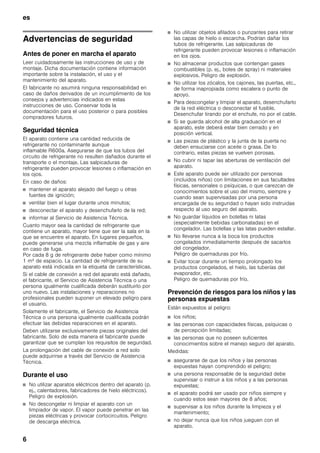 es
6
esÍndice de contenidosesInstruccionesdeuso
Advertencias de seguridad
Antes de poner en marcha el aparato
Leer cuidadosamente las instrucciones de uso y de
montaje. Dicha documentación contiene información
importante sobre la instalación, el uso y el
mantenimiento del aparato.
El fabricante no asumirá ninguna responsabilidad en
caso de daños derivados de un incumplimiento de los
consejos y advertencias indicados en estas
instrucciones de uso. Conservar toda la
documentación para el uso posterior o para posibles
compradores futuros.
Seguridad técnica
El aparato contiene una cantidad reducida de
refrigerante no contaminante aunque
inflamable R600a. Asegurarse de que los tubos del
circuito de refrigerante no resulten dañados durante el
transporte o el montaje. Las salpicaduras de
refrigerante pueden provocar lesiones o inflamación en
los ojos.
En caso de daños:
■ mantener el aparato alejado del fuego u otras
fuentes de ignición;
■ ventilar bien el lugar durante unos minutos;
■ desconectar el aparato y desenchufarlo de la red;
■ informar al Servicio de Asistencia Técnica.
Cuanto mayor sea la cantidad de refrigerante que
contiene un aparato, mayor tiene que ser la sala en la
que se encuentre el aparato. En lugares pequeños,
puede generarse una mezcla inflamable de gas y aire
en caso de fuga.
Por cada 8 g de refrigerante debe haber como mínimo
1 m³ de espacio. La cantidad de refrigerante de su
aparato está indicada en la etiqueta de características.
Si el cable de conexión a red del aparato está dañado,
el fabricante, el Servicio de Asistencia Técnica o una
persona igualmente cualificada deberán sustituirlo por
uno nuevo. Las instalaciones y reparaciones no
profesionales pueden suponer un elevado peligro para
el usuario.
Solamente el fabricante, el Servicio de Asistencia
Técnica o una persona igualmente cualificada podrán
efectuar las debidas reparaciones en el aparato.
Deben utilizarse exclusivamente piezas originales del
fabricante. Solo de esta manera el fabricante puede
garantizar que se cumplan los requisitos de seguridad.
La prolongación del cable de conexión a red solo
puede adquirirse a través del Servicio de Asistencia
Técnica.
Durante el uso
■ No utilizar aparatos eléctricos dentro del aparato (p.
ej., calentadores, fabricadores de hielo eléctricos).
Peligro de explosión.
■ No descongelar ni limpiar el aparato con un
limpiador de vapor. El vapor puede penetrar en las
piezas eléctricas y provocar cortocircuitos. Peligro
de descarga eléctrica.
■ No utilizar objetos afilados o punzantes para retirar
las capas de hielo o escarcha. Podrían dañar los
tubos de refrigerante. Las salpicaduras de
refrigerante pueden provocar lesiones o inflamación
en los ojos.
■ No almacenar productos que contengan gases
combustibles (p. ej., botes de spray) ni materiales
explosivos. Peligro de explosión.
■ No utilizar los zócalos, los cajones, las puertas, etc.,
de forma inapropiada como escalera o punto de
apoyo.
■ Para descongelar y limpiar el aparato, desenchufarlo
de la red eléctrica o desconectar el fusible.
Desenchufar tirando por el enchufe, no por el cable.
■ Si se guarda alcohol de alta graduación en el
aparato, este deberá estar bien cerrado y en
posición vertical.
■ Las piezas de plástico y la junta de la puerta no
deben ensuciarse con aceite o grasa. De lo
contrario, estas piezas se vuelven porosas.
■ No cubrir ni tapar las aberturas de ventilación del
aparato.
■ Este aparato puede ser utilizado por personas
(incluidos niños) con limitaciones en sus facultades
físicas, sensoriales o psíquicas, o que carezcan de
conocimientos sobre el uso del mismo, siempre y
cuando sean supervisadas por una persona
encargada de su seguridad o hayan sido instruidas
respecto al uso seguro del aparato.
■ No guardar líquidos en botellas ni latas
(especialmente bebidas carbonatadas) en el
congelador. Las botellas y las latas pueden estallar.
■ No llevarse nunca a la boca los productos
congelados inmediatamente después de sacarlos
del congelador.
Peligro de quemaduras por frío.
■ Evitar tocar durante un tiempo prolongado los
productos congelados, el hielo, las tuberías del
evaporador, etc.
Peligro de quemaduras por frío.
Prevención de riesgos para los niños y las
personas expuestas
Están expuestos al peligro:
■ los niños;
■ las personas con capacidades físicas, psíquicas o
de percepción limitadas;
■ las personas que no poseen suficientes
conocimientos sobre el manejo seguro del aparato.
Medidas:
■ asegurarse de que los niños y las personas
expuestas hayan comprendido el peligro;
■ una persona responsable de la seguridad debe
supervisar o instruir a los niños y a las personas
expuestas;
■ el aparato podrá ser usado por niños siempre y
cuando estos sean mayores de 8 años;
■ supervisar a los niños durante la limpieza y el
mantenimiento;
■ no dejar nunca que los niños jueguen con el
aparato.
 