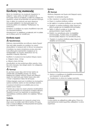 el
62
Σύνδεση της συσκευής
Μετά την τοποθέτηση της συσκευής περιμένετε το
ελάχιστο 1 ώρα, ώσπου να τεθεί η συσκευή σε
λειτουργία. Κατά τη μεταφορά, το λάδι που υπάρχει στο
συμπιεστή, μπορεί να μετακινηθεί στο ψυκτικό σύστημα.
Πριν τη θέση της συσκευής για πρώτη φορά σε
λειτουργία καθαρίστε τον εσωτερικό χώρο της
συσκευής (βλέπε στο κεφάλαιο "Καθαρισμός της
συσκευής").
Εκτελέστε τη σύνδεση του νερού οπωσδήποτε πριν από
την ηλεκτρική σύνδεση.
Απομακρύνετε τις ασφάλειες μεταφοράς από τα ράφια
και τις θήκες μετά την τοποθέτηση.
Σύνδεση νερού
m Προειδοποίηση
Κίνδυνος ηλεκτροπληξίας και κίνδυνος υλικών ζημιών!
Πριν από κάθε εργασία στη σύνδεση του νερού
αποσυνδέστε τη συσκευή από το δίκτυο του ρεύματος.
Η σύνδεση του νερού επιτρέπεται να γίνει μόνο από
έναν ειδικευμένο εγκαταστάτη σύμφωνα με τις
προδιαγραφές της ένωσης υδραυλικών και της
αρμόδιας εταιρείας ύδρευσης.
Συνδέστε τη συσκευή σε ένα σωλήνα πόσιμου νερού.
■ Ελάχιστη πίεση: 1,0 bar
■ Μέγιστη πίεση: 8,0 bar.
Απευθυνθείτε σε ένα κατάστημα ειδών υγιεινής, όταν
δεν είστε σίγουροι, πώς ελέγχει κανείς την υπάρχουσα
πίεση του νερού.
m Προσοχή
Σε μια πίεση νερού πάνω από 5,5 bar πρέπει να
τοποθετηθεί μια βαλβίδα μείωσης της πίεσης,
διαφορετικά υπάρχει κίνδυνος ζημιών από διαρροή
νερού. Σε περίπτωση μιας πίεσης νερού κάτω από
1,0 bar η παρασκευή πάγου δε λειτουργεί.
Η βάνα παροχής νερού για τη σύνδεση του συνημμένου
σωλήνα σύνδεσης πρέπει να είναι ελεύθερα προσιτή.
Η συσκευή επιτρέπεται να συνδεθεί μόνο σε ένα
σωλήνα κρύου νερού.
Η γεύση και η οσμή του νερού μπορούν να βελτιωθούν
με την εγκατάσταση του συνημμένου στοιχείου φίλτρου.
Προσέξτε σε αυτή την περίπτωση τις αποκλίνουσες
προϋποθέσεις σύνδεσης (βλέπε στο κεφάλαιο "Φίλτρο
νερού").
Υπόδειξη
Μετά την ενεργοποίηση της συσκευής μπορεί στην
λήψη νερού να στάζει νερό. Μετά περίπου 24 ώρες,
όταν η συσκευή φθάσει στη θερμοκρασία λειτουργίας
της, σταματά το στάξιμο.
Σύνδεση
m Προσοχή
Κίνδυνος διαρροών και ζημιών από διαρροή νερού.
Προσέξτε τα ακόλουθα σημεία:
■ Μην τσακίσετε το σωλήνα σύνδεσης.
■ Κόψτε το σωλήνα σύνδεσης ευθεία.
■ Μη σφίξετε το σωλήνα σύνδεσης με μια τσιμπίδα.
■ Περάστε το σωλήνα σύνδεσης μέχρι τέρμα στη
βιδωτή μούφα και στη βαλβίδα αντεπιστροφής.
■ Σφίξτε τη βιδωτή μούφα με το χέρι. Μη
χρησιμοποιήσετε καμία τσιμπίδα.
■ Ελέγξτε την κατεύθυνση ροής της βαλβίδας
αντεπιστροφής. Τα βέλη πάνω στη βαλβίδα
αντεπιστροφής δείχνουν την κατεύθυνση ροής.
1. Περάστε το σωλήνα σύνδεσης μέχρι τέρμα στη
βαλβίδα αντεπιστροφής.
2. Κλείστε το περίβλημα στη βαλβίδα αντεπιστροφής
και στερεώστε το με μια βίδα.
3. Τοποθετήστε τη σήτα στο τεμάχιο συστολής.
Υπόδειξη
Η σήτα πρέπει να καθαρίζεται κάθε χρόνο. Όταν στο
νερό βρίσκονται πολλά σωματίδια, καθαρίζετε τη σήτα
συχνότερα.
περίπ
ου
περίπ
ου
 