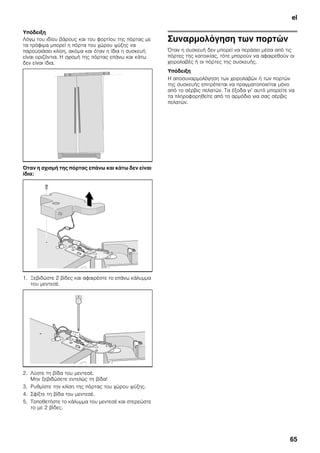 el
65
Υπόδειξη
Λόγω του ιδίου βάρους και του φορτίου της πόρτας με
τα τρόφιμα μπορεί η πόρτα του χώρου ψύξης να
παρουσιάσει κλίση, ακόμα και όταν η ίδια η συσκευή
είναι οριζόντια. Η σχισμή της πόρτας επάνω και κάτω
δεν είναι ίδια.
Όταν η σχισμή της πόρτας επάνω και κάτω δεν είναι
ίδια:
1. Ξεβιδώστε 2 βίδες και αφαιρέστε το επάνω κάλυμμα
του μεντεσέ.
2. Λύστε τη βίδα του μεντεσέ.
Μην ξεβιδώσετε εντελώς τη βίδα!
3. Ρυθμίστε την κλίση της πόρτας του χώρου ψύξης.
4. Σφίξτε τη βίδα του μεντεσέ.
5. Τοποθετήστε το κάλυμμα του μεντεσέ και στερεώστε
το με 2 βίδες.
Συναρμολόγηση των πορτών
Όταν η συσκευή δεν μπορεί να περάσει μέσα από τις
πόρτες της κατοικίας, τότε μπορούν να αφαιρεθούν οι
χειρολαβές ή οι πόρτες της συσκευής.
Υπόδειξη
Η αποσυναρμολόγηση των χειρολαβών ή των πορτών
της συσκευής επιτρέπεται να πραγματοποιείται μόνο
από το σέρβις πελατών. Τα έξοδα γι’ αυτό μπορείτε να
τα πληροφορηθείτε από το αρμόδιο για σας σέρβις
πελατών.
 