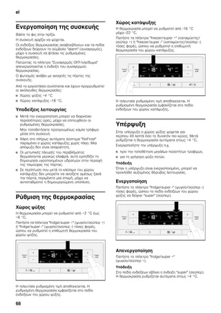 el
68
Ενεργοποίηση της συσκευής
Βάλτε το φις στην πρίζα.
Η συσκευή αρχίζει να ψύχεται.
Οι ενδείξεις θερμοκρασίας αναβοσβήνουν και τα πεδία
ενδείξεων δείχνουν το σύμβολο "alarm" (συναγερμός),
μέχρι η συσκευή να φτάσει τις ρυθμισμένες
θερμοκρασίες.
Πατώντας το πλήκτρο "Συναγερμός OFF/κλείδωμα"
απενεργοποιείται η ένδειξη του συναγερμού
θερμοκρασίας.
Ο φωτισμός ανάβει με ανοιχτές τις πόρτες της
συσκευής.
Από το εργοστάσιο συνίσταται και έχουν προρρυθμιστεί
οι ακόλουθες θερμοκρασίες:
■ Χώρος ψύξης +4 °C
■ Χώρος κατάψυξης -18 °C.
Υποδείξεις λειτουργίας
■ Μετά την ενεργοποίηση μπορεί να διαρκέσει
περισσότερες ώρες, μέχρι να επιτευχθούν οι
ρυθμισμένες θερμοκρασίες.
Μην τοποθετήσετε προηγουμένως καμία τρόφιμο
μέσα στη συσκευή.
■ Χάρη στο πλήρως αυτόματο σύστημα "NoFrost"
παραμένει ο χώρος κατάψυξης χωρίς πάγο. Μια
απόψυξη δεν είναι απαραίτητη.
■ Οι μετωπικές πλευρές του περιβλήματος
θερμαίνονται μερικώς ελαφρά, αυτό εμποδίζει τη
δημιουργία υγροποιημένων υδρατμών στην περιοχή
της τσιμούχας της πόρτας.
■ Σε περίπτωση που μετά το κλείσιμο του χώρου
κατάψυξης δεν μπορείτε να ανοίξετε αμέσως ξανά
την πόρτα, περιμένετε μια στιγμή, μέχρι να
αντισταθμιστεί η δημιουργούμενη υποπίεση.
Ρύθμιση της θερμοκρασίας
Χώρος ψύξης
Η θερμοκρασία μπορεί να ρυθμιστεί από +2 °C έως
+8 °C.
Πατήστε τα πλήκτρα "fridge/super +" (ψυγείο/σούπερ +)
ή "fridge/super -" (ψυγείο/σούπερ -) τόσες φορές,
ώσπου να ρυθμιστεί η επιθυμητή θερμοκρασία του
χώρου ψύξης.
Η τελευταία ρυθμισμένη τιμή αποθηκεύεται. Η
ρυθμισμένη θερμοκρασία εμφανίζεται στο πεδίο
ενδείξεων του χώρου ψύξης.
Χώρος κατάψυξης
Η θερμοκρασία μπορεί να ρυθμιστεί από -16 °C
μέχρι -22 °C.
Πατήστε τα πλήκτρα "freezer/super +" (καταψύκτης/
σούπερ +) ή "freezer/super -" (καταψύκτης/σούπερ -)
τόσες φορές, ώσπου να ρυθμιστεί η επιθυμητή
θερμοκρασία του χώρου κατάψυξης.
Η τελευταία ρυθμισμένη τιμή αποθηκεύεται. Η
ρυθμισμένη θερμοκρασία εμφανίζεται στο πεδίο
ενδείξεων του χώρου κατάψυξης.
Υπέρψυξη
Στην υπέρψυξη ο χώρος ψύξης ψύχεται για
περίπου 40 λεπτά όσο το δυνατόν πιο κρύος. Μετά
ρυθμίζεται η θερμοκρασία αυτόματα στους +4 °C.
Ενεργοποιήστε την υπέρψυξη π.χ.
■ πριν την τοποθέτηση μεγάλων ποσοτήτων τροφίμων,
■ για τη γρήγορη ψύξη ποτών.
Υπόδειξη
Όταν η υπέρψυξη είναι ενεργοποιημένη, μπορεί να
προκληθεί αυξημένος θόρυβος λειτουργίας.
Ενεργοποίηση
Πατήστε το πλήκτρο "fridge/super -" (ψυγείο/σούπερ -)
τόσες φορές, ώσπου το πεδίο ενδείξεων του χώρου
ψύξης να δείχνει "super" (σούπερ).
Απενεργοποίηση
Πατήστε το πλήκτρο "fridge/super +"
(ψυγείο/σούπερ +).
Υπόδειξη
Στο πεδίο ενδείξεων σβήνει η ένδειξη "super" (σούπερ).
Η θερμοκρασία ρυθμίζεται αυτόματα στους +4 °C.
 