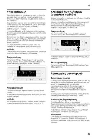 el
69
Υπερκατάψυξη
Τα τρόφιμα πρέπει να καταψύχονται κατά το δυνατόν
γρήγορα μέχρι τον πυρήνα, για να διατηρούνται οι
βιταμίνες, οι θρεπτικές αξίες, η εμφάνιση και η γεύση
των τροφίμων.
Ενεργοποιήστε μερικές ώρες πριν από την τοποθέτηση
νωπών τροφίμων την υπερκατάψυξη, για να αποφύγετε
μια ανεπιθύμητη αύξηση της θερμοκρασίας.
Βασικά αρκούν 4 - 6 ώρες.
Η συσκευή δουλεύει μετά την ενεργοποίηση συνεχώς.
Έτσι επιτυγχάνεται στο χώρο κατάψυξης μια πολύ κρύα
θερμοκρασία.
Σε περίπτωση που θέλετε να χρησιμοποιηθεί ο μέγιστος
όγκος του χώρου κατάψυξης, πρέπει να ενεργοποιηθεί
η υπερκατάψυξη 24 ώρες πριν από την τοποθέτηση
νωπών τροφίμων.
Οι μικρές ποσότητες τροφίμων (μέχρι και 2 kg)
μπορούν να καταψυχθούν χωρίς υπερκατάψυξη.
Υπόδειξη
Όταν η υπερκατάψυξη είναι ενεργοποιημένη, μπορεί να
προκληθεί αυξημένος θόρυβος λειτουργίας.
Ενεργοποίηση
Πατήστε το πλήκτρο "freezer/super -" (καταψύκτης/
σούπερ -) τόσες φορές, ώσπου το πεδίο ενδείξεων του
χώρου κατάψυξης να δείχνει "super" (σούπερ).
Απενεργοποίηση
Πατήστε το πλήκτρο "freezer/super +" (καταψύκτης/
σούπερ +).
Η υπερκατάψυξη απενεργοποιείται αυτόματα μετά από
περίπου 24 ώρες.
Υπόδειξη
Στο πεδίο ενδείξεων σβήνει η ένδειξη "super" (σούπερ).
Η θερμοκρασία ρυθμίζεται αυτόματα στους -18 °C.
Κλείδωμα των πλήκτρων
(ασφάλεια παιδιών)
Με ενεργοποιημένο το κλείδωμα των πλήκτρων είναι όλα
τα πλήκτρα κλειδωμένα.
Με ενεργοποιημένο το κλείδωμα των πλήκτρων μπορεί
σε περίπτωση ενός σήματος προειδοποίησης, να
απενεργοποιηθεί το σήμα προειδοποίησης με το
πλήκτρο "Συναγερμός OFF/κλείδωμα".
Ενεργοποίηση
Πατήστε το πλήκτρο "Συναγερμός OFF/κλείδωμα".
Το πεδίο ενδείξεων δείχνει το σύμβολο "Κλείδωμα των
πλήκτρων".
Απενεργοποίηση
Πατήστε το πλήκτρο "Συναγερμός OFF/κλείδωμα" για
3 δευτερόλεπτα.
Λειτουργίες συναγερμού
Συναγερμός πόρτας
Ο συναγερμός πόρτας ενεργοποιείται, όταν μια από τις
πόρτες της συσκευής βρίσκεται ανοιχτή πάνω από ένα
λεπτό. Το προειδοποιητικό ηχητικό σήμα
επαναλαμβάνεται κάθε 60 δευτερόλεπτα για τη
διάρκεια 5 λεπτών. Με το κλείσιμο της πόρτας
απενεργοποιείται ξανά το προειδοποιητικό ηχητικό
σήμα.
Ο συναγερμός πόρτας ενεργοποιείται επίσης, όταν το
μπαράκι βρίσκεται ανοιχτό πάνω από 1 λεπτό.
Συναγερμός θερμοκρασίας
Το πεδίο ενδείξεων δείχνει το συναγερμός
θερμοκρασίας ενεργοποιείται, όταν η θερμοκρασία στο
χώρο ψύξης ή στο χώρο κατάψυξης ανέβει πολύ και
υπάρχει κίνδυνος για τα τρόφιμα.
Το αντίστοιχο πεδίο ενδείξεων δείχνει την υψηλότερη
θερμοκρασία και "alarm" (συναγερμός).
Χώρος ψύξης
Όταν η θερμοκρασία στο χώρο ψύξης ανέβει πολύ,
θερμάνετε το ζεσταμένα τρόφιμα πριν τη χρήση. Σε
περίπτωση αμφιβολίας μη χρησιμοποιήστε άλλο τα ωμά
τρόφιμα.
 