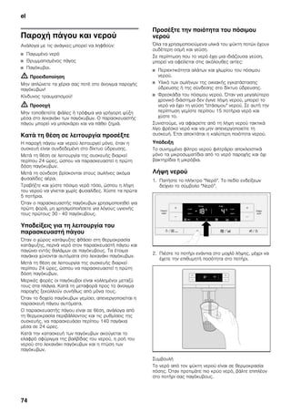 el
74
Παροχή πάγου και νερού
Ανάλογα με τις ανάγκες μπορεί να ληφθούν:
■ Παγωμένο νερό
■ Θρυμματισμένος πάγος
■ Παγόκυβοι.
m Προειδοποίηση
Μην απλώνετε τα χέρια σας ποτέ στο άνοιγμα παροχής
παγόκυβων!
Κίνδυνος τραυματισμού!
m Προσοχή
Μην τοποθετείτε φιάλες ή τρόφιμα για γρήγορη ψύξη
μέσα στο λεκανάκι των παγόκυβων. Ο παρασκευαστής
πάγου μπορεί να μπλοκάρει και να πάθει ζημιά.
Κατά τη θέση σε λειτουργία προσέξτε
Η παροχή πάγου και νερού λειτουργεί μόνο, όταν η
συσκευή είναι συνδεδεμένη στο δίκτυο ύδρευσης.
Μετά τη θέση σε λειτουργία της συσκευής διαρκεί
περίπου 24 ώρες, ώσπου να παρασκευαστεί η πρώτη
δόση παγόκυβων.
Μετά τη σύνδεση βρίσκονται στους σωλήνες ακόμα
φυσαλίδες αέρα.
Τραβήξτε και χύστε πόσιμο νερό τόσο, ώσπου η λήψη
του νερού να γίνεται χωρίς φυσαλίδες. Χύστε τα πρώτα
5 ποτήρια.
Όταν ο παρασκευαστής παγόκυβων χρησιμοποιηθεί για
πρώτη φορά, μη χρησιμοποιήσετε για λόγους υγιεινής
τους πρώτους 30 - 40 παγόκυβους.
Υποδείξεις για τη λειτουργία του
παρασκευαστή πάγου
Όταν ο χώρος κατάψυξης φθάσει στη θερμοκρασία
κατάψυξης, περνά νερό στον παρασκευαστή πάγου και
παγώνει εντός θαλάμων σε παγόκυβους. Τα έτοιμα
παγάκια χύνονται αυτόματα στο λεκανάκι παγόκυβων.
Μετά τη θέση σε λειτουργία της συσκευής διαρκεί
περίπου 24 ώρες, ώσπου να παρασκευαστεί η πρώτη
δόση παγόκυβων.
Μερικές φορές οι παγόκυβοι είναι κολλημένοι μεταξύ
τους στα πλάγια. Κατά τη μεταφορά προς το άνοιγμα
παροχής ξεκολλούν συνήθως από μόνα τους.
Όταν το δοχείο παγόκυβων γεμίσει, απενεργοποιείται η
παρασκευή πάγου αυτόματα.
Ο παρασκευαστής πάγου είναι σε θέση, ανάλογα από
τη θερμοκρασία περιβάλλοντος και τις ρυθμίσεις της
συσκευής, να παρασκευάσει περίπου 140 παγάκια
μέσα σε 24 ώρες.
Κατά την κατασκευή των παγόκυβων ακούγεται το
ελαφρό σφύριγμα της βαλβίδας του νερού, η ροή του
νερού στο λεκανάκι παγόκυβων και η πτώση των
παγόκυβων.
Προσέξτε την ποιότητα του πόσιμου
νερού
Όλα τα χρησιμοποιούμενα υλικά του ψύκτη ποτών έχουν
ουδέτερη οσμή και γεύση.
Σε περίπτωση που το νερό έχει μια ιδιάζουσα γεύση,
μπορεί να οφείλεται στις ακόλουθες αιτίες:
■ Περιεκτικότητα αλάτων και χλωρίου του πόσιμου
νερού.
■ Υλικό των σωλήνων της οικιακής εγκατάστασης
ύδρευσης ή της σύνδεσης στο δίκτυο ύδρευσης.
■ Φρεσκάδα του πόσιμου νερού. Όταν για μεγαλύτερο
χρονικό διάστημα δεν έγινε λήψη νερού, μπορεί το
νερό να έχει τη γεύση "στάσιμου" νερού. Σε αυτή την
περίπτωση γεμίστε περίπου 15 ποτήρια νερό και
χύστε το.
Συνιστούμε, να αφαιρείτε από τη λήψη νερού τακτικά
λίγο φρέσκο νερό και να μην απενεργοποιείτε τη
συσκευή. Έτσι αποκτάται η καλύτερη ποιότητα νερού.
Υπόδειξη
Το συνημμένο φίλτρο νερού φιλτράρει αποκλειστικά
μόνο τα μικροσωματίδια από το νερό παροχής και όχι
βακτηρίδια ή μικρόβια.
Λήψη νερού
1. Πατήστε το πλήκτρο "Νερό". Το πεδίο ενδείξεων
δείχνει το σύμβολο "Νερό".
2. Πιέστε το ποτήρι ενάντια στο μοχλό λήψης, μέχρι να
έχετε την επιθυμητή ποσότητα στο ποτήρι.
Συμβουλή
Το νερό από τον ψύκτη νερού είναι σε θερμοκρασία
πόσης. Όταν προτιμάτε πιο κρύο νερό, βάλτε επιπλέον
στο ποτήρι σας παγόκυβους.
 