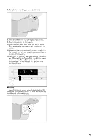 el
77
7. Τοποθετήστε το κάλυμμα και ασφαλίστε το.
8. Αποκαταστήστε την παροχή νερού στη συσκευή.
9. Θέστε τη συσκευή σε λειτουργία.
10.Πάρτε μερικά λίτρα νερό μέσω του ψύκτη νερού.
Έτσι απομακρύνεται ο αέρας από το σύστημα του
νερού.
11.Αδειάστε το νερό από το παλιό στοιχείο του φίλτρου.
Το στοιχείο του φίλτρου μπορεί να αποσυρθεί με τα
οικιακά απορρίμματα.
12.Κρατήστε το πλήκτρο "Φωτισμός/φίλτρο" πατημένο
για 3 δευτερόλεπτα. Το σύμβολο του φίλτρου νερού
επαναφέρεται. Το σύμβολο σταματά να
αναβοσβήνει. Το νέο στοιχείο του φίλτρου είναι
ενεργοποιημένο.
Υπόδειξη
Η παροχή πάγου και νερού μπορεί να χρησιμοποιηθεί
επίσης και χωρίς φίλτρο νερού. Σε αυτή την περίπτωση
τοποθετήστε την τάπα φραγής.
 