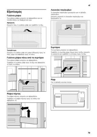 el
79
Εξοπλισμός
Γυάλινα ράφια
Τα γυάλινα ράφια μπορούν να αφαιρεθούν και να
τοποθετηθούν σε διαφορετικά ύψη.
Αφαίρεση
Σηκώστε πίσω το γυάλινο ράφι και τραβήξτε το έξω.
Τοποθέτηση
Σπρώξτε το γυάλινο ράφι στη ράγα οδήγησης προς τα
πίσω, μέχρι να ασφαλίσει προς τα κάτω.
Γυάλινα ράφια πάνω από τα συρτάρια
Τα γυάλινα ράφια μπορούν να αφαιρεθούν.
Τραβήξτε το γυάλινο ράφι προς τα έξω και αφαιρέστε
το προς τα επάνω.
Ράφια πόρτας
Τα ράφια πόρτας μπορούν να αφαιρεθούν.
Τραβήξτε τα ράφια πόρτας προς τα επάνω και
αφαιρέστε τα.
Λεκανάκι παγόκυβων
Το λεκανάκι παγόκυβων χρησιμεύει για τη φύλαξη
παγόκυβων.
Σηκώστε μπροστά το λεκανάκι παγόκυβων και
ξεκρεμάστε το.
Συρτάρια
Τα συρτάρια μπορούν να αφαιρεθούν.
Τραβήξτε το συρτάρι μέχρι τέρμα προς τα έξω, σηκώστε
το μπροστά και τραβήξτε το εντελώς προς τα έξω.
Ράφι
Για τη φύλαξη κουτιών ποτών.
 