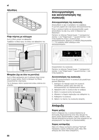 el
80
Αβγοθήκη
Ράφι πόρτας με κάλυμμα
Αυτή η θήκη μπορεί να αφαιρεθεί.
Τραβήξτε τη θήκη προς τα επάνω και αφαιρέστε την.
Μπαράκι (όχι σε όλα τα μοντέλα)
Αυτή η θήκη χρησιμεύει για τη γρήγορη λήψη ποτών
από το χώρο ψύξης. Κατά το άνοιγμα της θήκης
ενεργοποιείται ο φωτισμός.
Για το άνοιγμα, πιέστε προσεκτικά επάνω ενάντια στο
μπαράκι.
Απενεργοποίηση
και ακινητοποίηση της
συσκευής
Απενεργοποίηση της συσκευής
Αποσυνδέστε το φις ή κατεβάστε την ασφάλεια.
Η ψυκτική μηχανή και ο φωτισμός απενεργοποιούνται.
Όταν η συσκευή πρέπει να απενεργοποιηθεί, χωρίς
αποσύνδεση του φις (π.χ. κατά τη διάρκεια των
διακοπών):
Πατήστε τα πλήκτρα "freezer/super +" (καταψύκτης/
σούπερ +) και "fridge/super +" (ψυγείο/σούπερ +) για
5 δευτερόλεπτα. Όταν η συσκευή είναι
απενεργοποιημένη, δείχνουν οι ενδείξεις θερμοκρασίας
"- -". Το υπόλοιπο πεδίο ενδείξεων είναι
απενεργοποιημένο.
Ενεργοποίηση της συσκευής:
Πατήστε τα πλήκτρα "freezer/super +" (καταψύκτης/
σούπερ +) και "fridge/super +" (ψυγείο/σούπερ +) για
5 δευτερόλεπτα.
Ακινητοποίηση της συσκευής
Όταν δε χρησιμοποιήσετε τη συσκευή για μεγαλύτερο
χρονικό διάστημα:
1. Διακόψτε την παροχή νερού στη συσκευή
οπωσδήποτε μερικές ώρες πριν από την
απενεργοποίηση του παρασκευαστή πάγου.
2. Αφαιρέστε από τη συσκευή όλα τα τρόφιμα.
3. Θέστε τη συσκευή εκτός λειτουργίας.
4. Αδειάστε το δοχείο παγόκυβων και καθαρίστε το.
5. Καθαρίστε τη συσκευή.
6. Αφήστε τις πόρτες της συσκευής ανοιχτές.
Απόψυξη
Χώρος ψύξης
Κατά τη διάρκεια που η συσκευή βρίσκεται σε
λειτουργία, δημιουργούνται στην πίσω πλευρά του
χώρου ψύξης δροσοσταλίδες ή πάχνη. Επειδή η πίσω
πλευρά αποψύχεται αυτόματα, δεν είναι απαραίτητο να
απομακρύνετε την πάχνη ή τις δροσοσταλίδες.
Χώρος κατάψυξης
Χάρη στο πλήρως αυτόματο σύστημα "NoFrost"
παραμένει ο χώρος κατάψυξης χωρίς πάγο. Μια
απόψυξη δεν είναι πλέον απαραίτητη.
 