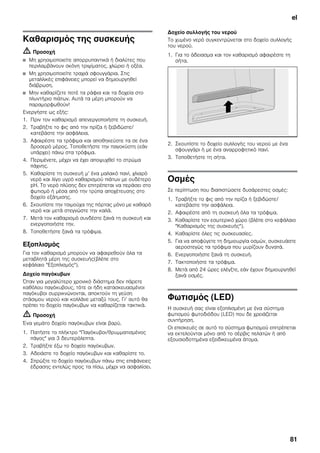 el
81
Καθαρισμός της συσκευής
m Προσοχή
■ Μη χρησιμοποιείτε απορρυπαντικά ή διαλύτες που
περιλαμβάνουν σκόνη τριψίματος, χλώριο ή οξέα.
■ Μη χρησιμοποιείτε τραχιά σφουγγάρια. Στις
μεταλλικές επιφάνειες μπορεί να δημιουργηθεί
διάβρωση.
■ Μην καθαρίζετε ποτέ τα ράφια και τα δοχεία στο
πλυντήριο πιάτων. Αυτά τα μέρη μπορούν να
παραμορφωθούν!
Ενεργήστε ως εξής:
1. Πριν τον καθαρισμό απενεργοποιήστε τη συσκευή.
2. Τραβήξτε το φις από την πρίζα ή ξεβιδώστε/
κατεβάστε την ασφάλεια.
3. Αφαιρέστε τα τρόφιμα και αποθηκεύστε τα σε ένα
δροσερό μέρος. Τοποθετήστε την παγοκύστη (εάν
υπάρχει) πάνω στα τρόφιμα.
4. Περιμένετε, μέχρι να έχει αποψυχθεί το στρώμα
πάχνης.
5. Καθαρίστε τη συσκευή μ’ ένα μαλακό πανί, χλιαρό
νερό και λίγο υγρό καθαρισμού πιάτων με ουδέτερο
pH. Το νερό πλύσης δεν επιτρέπεται να περάσει στο
φωτισμό ή μέσα από την τρύπα αποχέτευσης στο
δοχείο εξάτμισης.
6. Σκουπίστε την τσιμούχα της πόρτας μόνο με καθαρό
νερό και μετά στεγνώστε την καλά.
7. Μετά τον καθαρισμό συνδέστε ξανά τη συσκευή και
ενεργοποιήστε την.
8. Τοποθετήστε ξανά τα τρόφιμα.
Εξοπλισμός
Για τον καθαρισμό μπορούν να αφαιρεθούν όλα τα
μεταβλητά μέρη της συσκευής(βλέπε στο
κεφάλαιο "Εξοπλισμός").
Δοχείο παγόκυβων
Όταν για μεγαλύτερο χρονικό διάστημα δεν πάρετε
καθόλου παγόκυβους, τότε οι ήδη κατασκευασμένοι
παγόκυβοι συρρικνώνονται, αποκτούν τη γεύση
στάσιμου νερού και κολλάνε μεταξύ τους. Γι’ αυτό θα
πρέπει το δοχείο παγόκυβων να καθαρίζεται τακτικά.
m Προσοχή
Ένα γεμάτο δοχείο παγόκυβων είναι βαρύ.
1. Πατήστε το πλήκτρο "Παγόκυβοι/θρυμματισμένος
πάγος" για 3 δευτερόλεπτα.
2. Τραβήξτε έξω το δοχείο παγόκυβων.
3. Αδειάστε το δοχείο παγόκυβων και καθαρίστε το.
4. Σπρώξτε το δοχείο παγόκυβων πάνω στις επιφάνειες
έδρασης εντελώς προς τα πίσω, μέχρι να ασφαλίσει.
Δοχείο συλλογής του νερού
Το χυμένο νερό συγκεντρώνεται στο δοχείο συλλογής
του νερού.
1. Για το άδειασμα και τον καθαρισμό αφαιρέστε τη
σήτα.
2. Σκουπίστε το δοχείο συλλογής του νερού με ένα
σφουγγάρι ή με ένα αναρροφητικό πανί.
3. Τοποθετήστε τη σήτα.
Οσμές
Σε περίπτωση που διαπιστώσετε δυσάρεστες οσμές:
1. Τραβήξτε το φις από την πρίζα ή ξεβιδώστε/
κατεβάστε την ασφάλεια.
2. Αφαιρέστε από τη συσκευή όλα τα τρόφιμα.
3. Καθαρίστε τον εσωτερικό χώρο (βλέπε στο κεφάλαιο
"Καθαρισμός της συσκευής").
4. Καθαρίστε όλες τις συσκευασίες.
5. Για να αποφύγετε τη δημιουργία οσμών, συσκευάστε
αεροστεγώς τα τρόφιμα που μυρίζουν δυνατά.
6. Ενεργοποιήστε ξανά τη συσκευή.
7. Τακτοποιήστε τα τρόφιμα.
8. Μετά από 24 ώρες ελέγξτε, εάν έχουν δημιουργηθεί
ξανά οσμές.
Φωτισμός (LED)
Η συσκευή σας είναι εξοπλισμένη με ένα σύστημα
φωτισμού φωτοδιόδου (LED) που δε χρειάζεται
συντήρηση.
Οι επισκευές σε αυτό το σύστημα φωτισμού επιτρέπεται
να εκτελούνται μόνο από το σέρβις πελατών ή από
εξουσιοδοτημένα εξειδικευμένα άτομα.
 