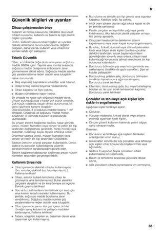 tr
85
trİçindekilertrKullanımtalimatı
Güvenlik bilgileri ve uyarıları
Cihazı çalıştırmadan önce
Kullanım ve montaj kılavuzunu dikkatlice okuyunuz!
Cihazın kurulumu, kullanımı ve bakımı ile ilgili önemli
bilgiler içeriyorlar.
Üretici, kullanım kılavuzundaki bilgileri ve uyarıları
dikkate almamanız durumunda sorumlu değildir.
Belgeleri, daha sonraki kullanım veya cihazın bir
sonraki sahibi için saklayınız.
Teknik Güvenlik
Cihaz, az miktarda doğa dostu ama yanıcı soğutucu
madde R600a içerir. Taşıma veya montaj sırasında,
soğutucu madde dolaşımına ait boruların zarar
görmemesine dikkat ediniz. Soğutucu madde sızıntısı
göz yaralanmalarına neden olabilir veya tutuşabilir.
Hasar durumunda
■ Ateş veya ateş kaynaklarını cihazdan uzak tutunuz,
■ Odayı birkaç dakika boyunca havalandırınız,
■ Cihazı kapatınız ve fişini çekiniz,
■ Müşteri hizmetlerine haber veriniz.
Bir cihazda ne kadar çok soğutucu madde varsa,
cihazın bulunduğu oda o kadar çok büyük olmalıdır.
Çok küçük odalarda, kaçak olması durumunda, bir
yanıcı gaz-hava karışımı oluşabilir.
Oda büyüklüğü, 8 g soğutucu madde başına, 1 m³
olmalıdır. Cihazınıza ait soğutucu madde miktarı,
cihazınızın iç kısmında bulunan tip plakasında
yazmaktadır.
Bu cihazın elektrik bağlantısı kablosu hasar görürse,
üretici, müşteri hizmetleri veya benzer ve yetkin bir kişi
tarafından değiştirilmesi gereklidir. Yanlış montaj veya
onarımlar, kullanıcıyı büyük ölçüde tehlikeye sokar.
Onarımlar sadece üretici, müşteri hizmetleri veya
benzer ve yetkin bir kişi tarafından yürütülebilir.
Sadece üreticinin orijinal parçaları kullanılabilir. Üretici
sadece bu parçalar kullanıldığında güvenlik
gereksinimlerinin karşılanacağını garanti eder.
Elektrik bağlantısı kablosunun uzatılması ancak müşteri
hizmetleri tarafından gerçekleştirilebilir.
Kullanım Sırasında
■ Cihaz içerisinde elektrikli cihazlar kullanmayınız
(örn. ısıtıcılar, elektrikli buz hazırlayıcıları vb.).
Patlama tehlikesi!
■ Cihazı, asla bir buharlı temizleme cihazı ile
çözmeyiniz veya temizlemeyiniz! Buhar elektrikli
parçalara ulaşabilir ve bir kısa devreye yol açabilir.
Elektrik çarpma tehlikesi!
■ Don ve buz katmanlarını temizlemek için sivri uçlu
veya keskin kenarlı nesneler kullanmayınız. Bu
şekilde, soğutucu madde borularına zarar
verebilirsiniz. Soğutucu madde sızıntısı göz
yaralanmalarına neden olabilir veya tutuşabilir.
■ Cihaz içerisinde, yanıcı itici gaz içeren ürünler
(örneğin sprey kutuları) ve patlayıcı maddeler
saklamayınız. Patlama tehlikesi!
■ Tabanı, sürgüleri, kapıları vs. basamak olarak veya
dayanmak için kullanmayınız.
■ Buz çözme ve temizlik için fişi çekiniz veya sigortayı
kapatınız. Kabloyu değil, fişi çekiniz.
■ Alkol oranı yüksek olanları ağzı sıkıca kapalı ve dik
bir şekilde saklayınız.
■ Plastik parçaları ve kapı fitilini yağ veya gresle
kirletmeyiniz. Aksi takdirde plastik parçalar ve kapı
fitili delinip aşınabilir.
■ Cihazdaki havalandırma deliklerinin üzerini
kapatmayınız veya onları kapalı konuma getirmeyiniz.
■ Bu cihaz, fiziksel, duyusal veya zihinsel yetenekleri
kısıtlı veya bilgisi eksik kişiler (bunlara çocuklar
dahildir) tarafından, ancak başlarında onların
güvenliğinden sorumlu veya onlara, cihazın nasıl
kullanılacağı konusunda talimat verebilecek bir kişi
bulunursa kullanılabilir.
■ Dondurucu bölmede şişe veya kutu içerisinde sıvı
saklamayınız (özellikle de gazlı içecekler). Şişe ve
kutular patlayabilir!
■ Dondurulmuş gıdaları asla, dondurucu bölmeden
alındıktan hemen sonra ağzınıza almayınız.
Dondurucu yanık tehlikesi!
■ Ellerinizin, dondurulmuş gıda, buz veya buharlaşma
boruları vs. ile uzun süreli temasından kaçınınız.
Dondurucu yanık tehlikesi!
Çocuklar ve tehlikeye açık kişiler için
risklerin engellenmesi
Aşağıdaki kişiler tehlikeye açıktır:
■ Çocuklar,
■ Vücutları nedeniyle, fiziksel olarak veya anlama
yeteneği açısından kısıtlı kişiler,
■ Cihazın güvenli kullanımı hakkında yeterli bilgiye
sahip olmayan kişiler.
Önlemler:
■ Çocukların ve tehlikeye açık kişilerin tehlikeleri
anladığından emin olunuz,
■ Güvenlikten sorumlu bir kişi çocukları veya tehlikeye
açık kişileri cihaz konusunda bilgilendirmeli veya
eğitmelidir,
■ Sadece 8 yaşından büyük çocukların cihazı
kullanmasına izin verilmelidir,
■ Bakım ve temizleme sırasında çocuklara dikkat
ediniz,
■ Asla çocukların cihazla oynamasına izin vermeyiniz.
 